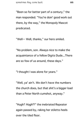 someti mes they come back 85
"Been so for better part of a century," the
man responded. "You're doin' good work out
there, by the way," the Monopoly Mascot
predicated.
"Well— Well, thanks," our hero smiled.
"No problem, son. Always nice to make the
acquaintance of a fellow Digits Dude...There
are so few of us around, these days."
"I thought I was alone for years."
"Well, ya' ain't. We don't have the numbers
the church does, but that shit's a bigger load
than a Peter North cumshot, anyway."
"Hugh? Hugh?!" the inebriated Repeater
again passed by, raking her stiletto heels
over the tiled floor.
 