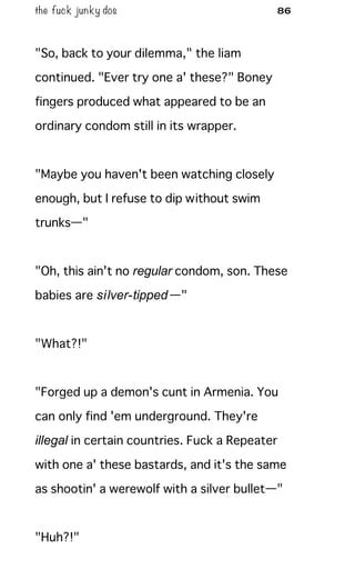 the fuck junky dos 86
"So, back to your dilemma," the liam
continued. "Ever try one a' these?" Boney
fingers produced what appeared to be an
ordinary condom still in its wrapper.
"Maybe you haven't been watching closely
enough, but I refuse to dip without swim
trunks—"
"Oh, this ain't no regular condom, son. These
babies are silver-tipped—"
"What?!"
"Forged up a demon's cunt in Armenia. You
can only find 'em underground. They're
illegal in certain countries. Fuck a Repeater
with one a' these bastards, and it's the same
as shootin' a werewolf with a silver bullet—"
"Huh?!"
 