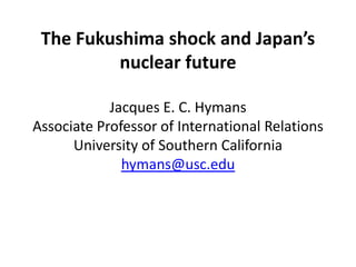 The Fukushima shock and Japan’s
          nuclear future

            Jacques E. C. Hymans
Associate Professor of International Relations
      University of Southern California
              hymans@usc.edu
 