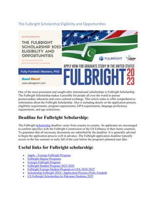 The Fulbright Scholarship Eligibility and Opportunities
One of the most prominent and sought-after international scholarships is Fulbright Scholarship.
The Fulbright Scholarship makes it possible for people all over the world to pursue
postsecondary education and cross-cultural exchange. This article seeks to offer comprehensive
information about the Fulbright Scholarship. Also it including details on the application process,
eligibility requirements, program requirements, GPA requirements, language proficiency
requirements, and age restrictions.
Deadline for Fulbright Scholarship:
The Fulbright Scholarship deadline varies from country to country. So applicants are encouraged
to confirm specifics with the Fulbright Commission or the US Embassy in their home countries.
To guarantee that all necessary documents are submitted by the deadline. It is generally advised
to begin the application process well in advance. The Fulbright application deadline typically
occurs in the late summer or early fall of the year before the program's planned start date.
Useful links for Fulbright scholarship:
• Apply - Foreign Fulbright Program
• Fulbright Degree Programs
• Foreign Fulbright Program
• Fulbright Student Program 2023-2024
• Fulbright Foreign Student Program in USA 2024-2025
• Scholarship Fulbright 2024 | Application Process (Fully Funded)
• US Fulbright Scholarship for Pakistani Students 2025
 