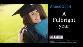 A
Fulbright
year
Commission franco-américaine d’échanges universitaires et
culturels
Franco-American Commission for Educational Exchange
Année 2014
 