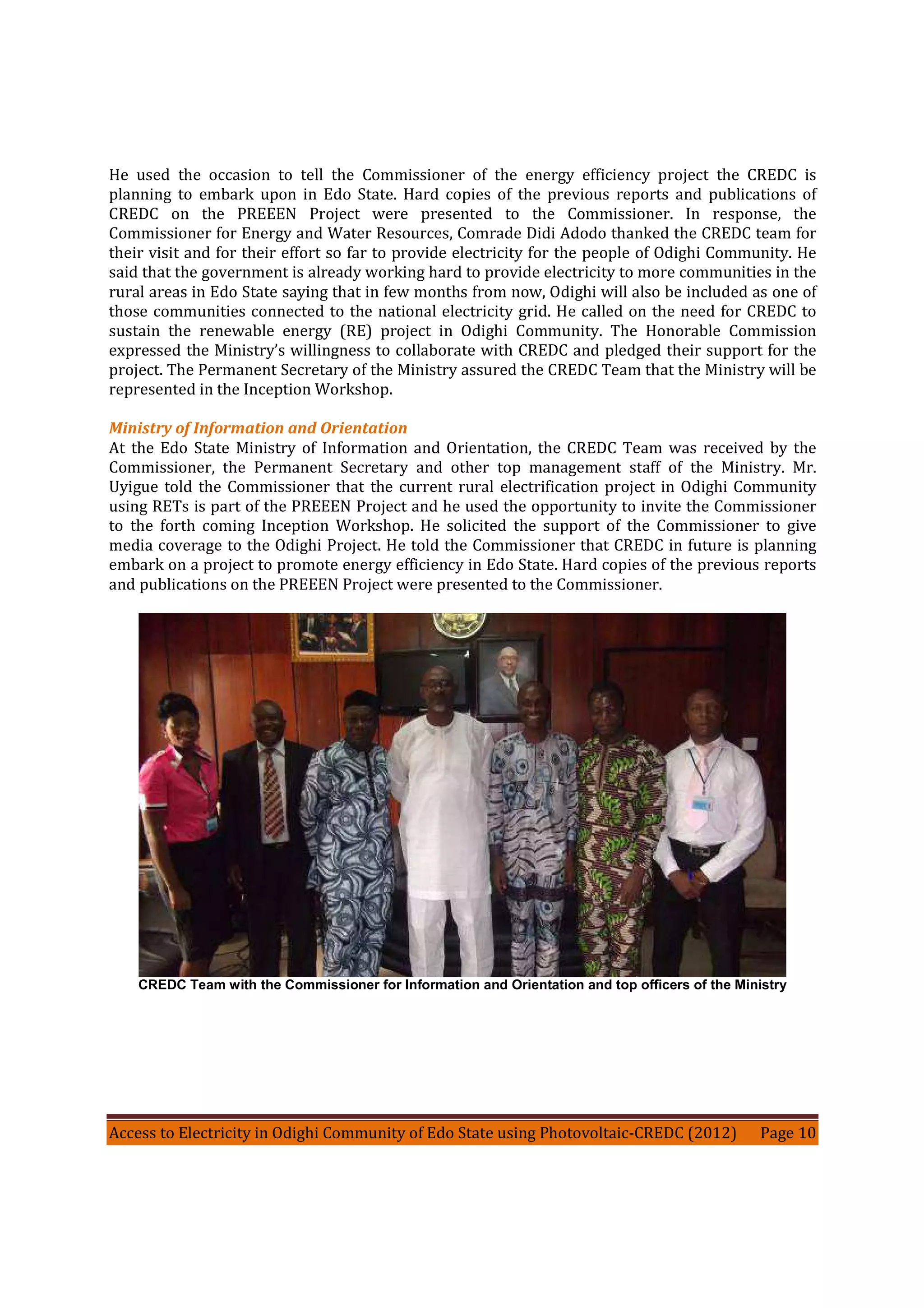 Access to Electricity in Odighi Community of Edo State using Photovoltaic-CREDC (2012) Page 10
He used the occasion to tell the Commissioner of the energy efficiency project the CREDC is
planning to embark upon in Edo State. Hard copies of the previous reports and publications of
CREDC on the PREEEN Project were presented to the Commissioner. In response, the
Commissioner for Energy and Water Resources, Comrade Didi Adodo thanked the CREDC team for
their visit and for their effort so far to provide electricity for the people of Odighi Community. He
said that the government is already working hard to provide electricity to more communities in the
rural areas in Edo State saying that in few months from now, Odighi will also be included as one of
those communities connected to the national electricity grid. He called on the need for CREDC to
sustain the renewable energy (RE) project in Odighi Community. The Honorable Commission
expressed the Ministry’s willingness to collaborate with CREDC and pledged their support for the
project. The Permanent Secretary of the Ministry assured the CREDC Team that the Ministry will be
represented in the Inception Workshop.
Ministry of Information and Orientation
At the Edo State Ministry of Information and Orientation, the CREDC Team was received by the
Commissioner, the Permanent Secretary and other top management staff of the Ministry. Mr.
Uyigue told the Commissioner that the current rural electrification project in Odighi Community
using RETs is part of the PREEEN Project and he used the opportunity to invite the Commissioner
to the forth coming Inception Workshop. He solicited the support of the Commissioner to give
media coverage to the Odighi Project. He told the Commissioner that CREDC in future is planning
embark on a project to promote energy efficiency in Edo State. Hard copies of the previous reports
and publications on the PREEEN Project were presented to the Commissioner.
CREDC Team with the Commissioner for Information and Orientation and top officers of the Ministry
 