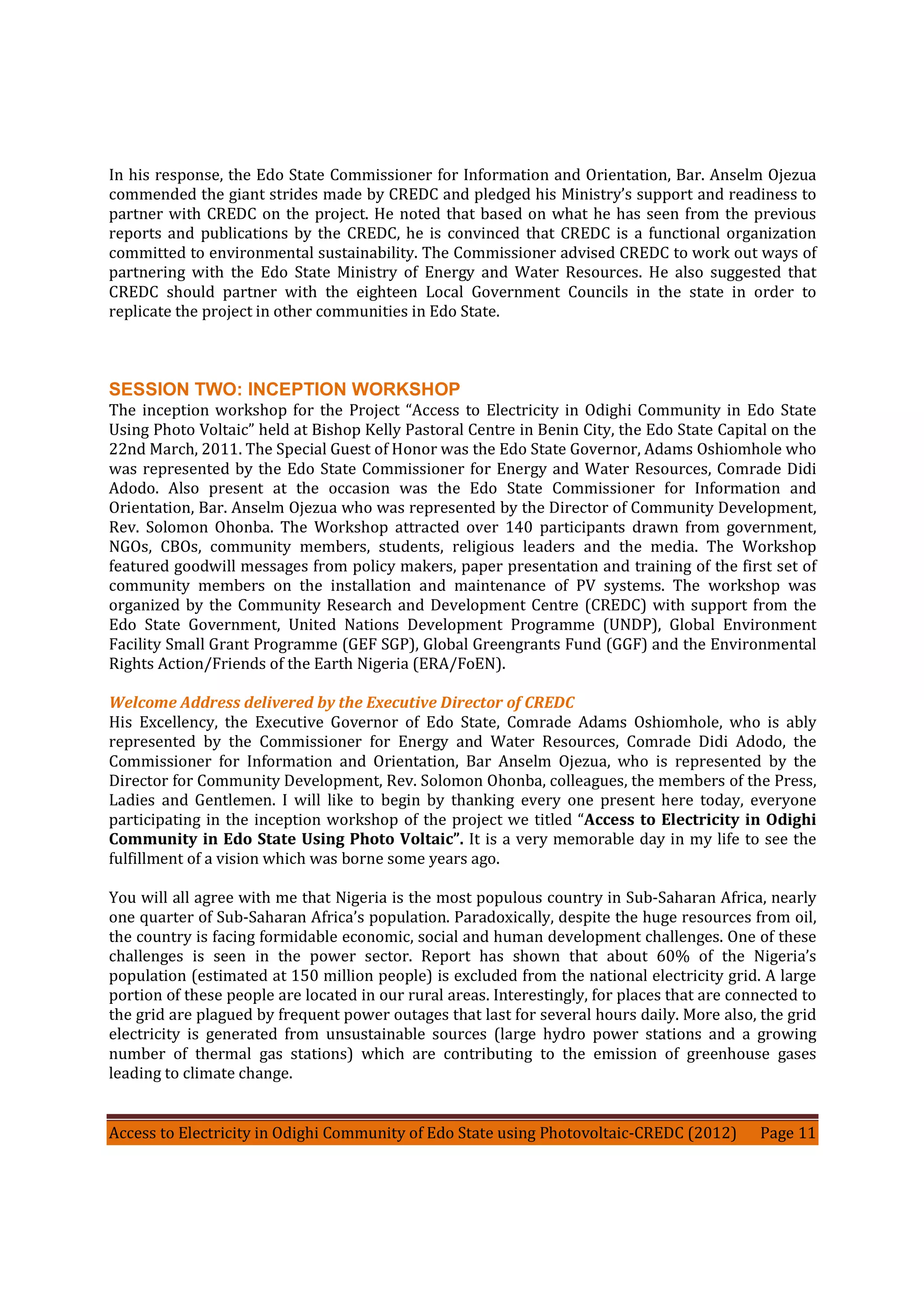 Access to Electricity in Odighi Community of Edo State using Photovoltaic-CREDC (2012) Page 11
In his response, the Edo State Commissioner for Information and Orientation, Bar. Anselm Ojezua
commended the giant strides made by CREDC and pledged his Ministry’s support and readiness to
partner with CREDC on the project. He noted that based on what he has seen from the previous
reports and publications by the CREDC, he is convinced that CREDC is a functional organization
committed to environmental sustainability. The Commissioner advised CREDC to work out ways of
partnering with the Edo State Ministry of Energy and Water Resources. He also suggested that
CREDC should partner with the eighteen Local Government Councils in the state in order to
replicate the project in other communities in Edo State.
SESSION TWO: INCEPTION WORKSHOP
The inception workshop for the Project “Access to Electricity in Odighi Community in Edo State
Using Photo Voltaic” held at Bishop Kelly Pastoral Centre in Benin City, the Edo State Capital on the
22nd March, 2011. The Special Guest of Honor was the Edo State Governor, Adams Oshiomhole who
was represented by the Edo State Commissioner for Energy and Water Resources, Comrade Didi
Adodo. Also present at the occasion was the Edo State Commissioner for Information and
Orientation, Bar. Anselm Ojezua who was represented by the Director of Community Development,
Rev. Solomon Ohonba. The Workshop attracted over 140 participants drawn from government,
NGOs, CBOs, community members, students, religious leaders and the media. The Workshop
featured goodwill messages from policy makers, paper presentation and training of the first set of
community members on the installation and maintenance of PV systems. The workshop was
organized by the Community Research and Development Centre (CREDC) with support from the
Edo State Government, United Nations Development Programme (UNDP), Global Environment
Facility Small Grant Programme (GEF SGP), Global Greengrants Fund (GGF) and the Environmental
Rights Action/Friends of the Earth Nigeria (ERA/FoEN).
Welcome Address delivered by the Executive Director of CREDC
His Excellency, the Executive Governor of Edo State, Comrade Adams Oshiomhole, who is ably
represented by the Commissioner for Energy and Water Resources, Comrade Didi Adodo, the
Commissioner for Information and Orientation, Bar Anselm Ojezua, who is represented by the
Director for Community Development, Rev. Solomon Ohonba, colleagues, the members of the Press,
Ladies and Gentlemen. I will like to begin by thanking every one present here today, everyone
participating in the inception workshop of the project we titled “Access to Electricity in Odighi
Community in Edo State Using Photo Voltaic”. It is a very memorable day in my life to see the
fulfillment of a vision which was borne some years ago.
You will all agree with me that Nigeria is the most populous country in Sub-Saharan Africa, nearly
one quarter of Sub-Saharan Africa’s population. Paradoxically, despite the huge resources from oil,
the country is facing formidable economic, social and human development challenges. One of these
challenges is seen in the power sector. Report has shown that about 60% of the Nigeria’s
population (estimated at 150 million people) is excluded from the national electricity grid. A large
portion of these people are located in our rural areas. Interestingly, for places that are connected to
the grid are plagued by frequent power outages that last for several hours daily. More also, the grid
electricity is generated from unsustainable sources (large hydro power stations and a growing
number of thermal gas stations) which are contributing to the emission of greenhouse gases
leading to climate change.
 