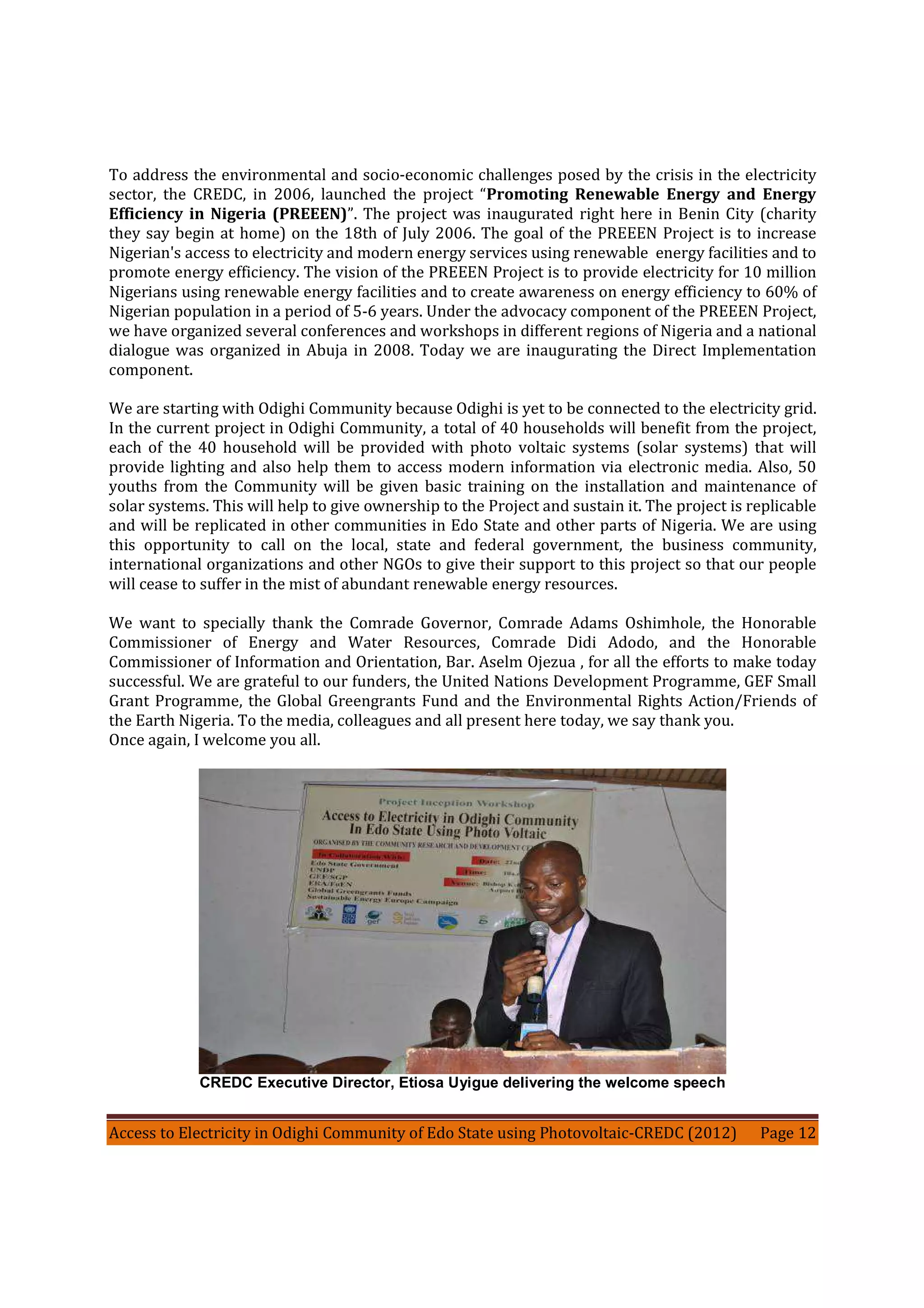 Access to Electricity in Odighi Community of Edo State using Photovoltaic-CREDC (2012) Page 12
To address the environmental and socio-economic challenges posed by the crisis in the electricity
sector, the CREDC, in 2006, launched the project “Promoting Renewable Energy and Energy
Efficiency in Nigeria (PREEEN)”. The project was inaugurated right here in Benin City (charity
they say begin at home) on the 18th of July 2006. The goal of the PREEEN Project is to increase
Nigerian's access to electricity and modern energy services using renewable energy facilities and to
promote energy efficiency. The vision of the PREEEN Project is to provide electricity for 10 million
Nigerians using renewable energy facilities and to create awareness on energy efficiency to 60% of
Nigerian population in a period of 5-6 years. Under the advocacy component of the PREEEN Project,
we have organized several conferences and workshops in different regions of Nigeria and a national
dialogue was organized in Abuja in 2008. Today we are inaugurating the Direct Implementation
component.
We are starting with Odighi Community because Odighi is yet to be connected to the electricity grid.
In the current project in Odighi Community, a total of 40 households will benefit from the project,
each of the 40 household will be provided with photo voltaic systems (solar systems) that will
provide lighting and also help them to access modern information via electronic media. Also, 50
youths from the Community will be given basic training on the installation and maintenance of
solar systems. This will help to give ownership to the Project and sustain it. The project is replicable
and will be replicated in other communities in Edo State and other parts of Nigeria. We are using
this opportunity to call on the local, state and federal government, the business community,
international organizations and other NGOs to give their support to this project so that our people
will cease to suffer in the mist of abundant renewable energy resources.
We want to specially thank the Comrade Governor, Comrade Adams Oshimhole, the Honorable
Commissioner of Energy and Water Resources, Comrade Didi Adodo, and the Honorable
Commissioner of Information and Orientation, Bar. Aselm Ojezua , for all the efforts to make today
successful. We are grateful to our funders, the United Nations Development Programme, GEF Small
Grant Programme, the Global Greengrants Fund and the Environmental Rights Action/Friends of
the Earth Nigeria. To the media, colleagues and all present here today, we say thank you.
Once again, I welcome you all.
CREDC Executive Director, Etiosa Uyigue delivering the welcome speech
 
