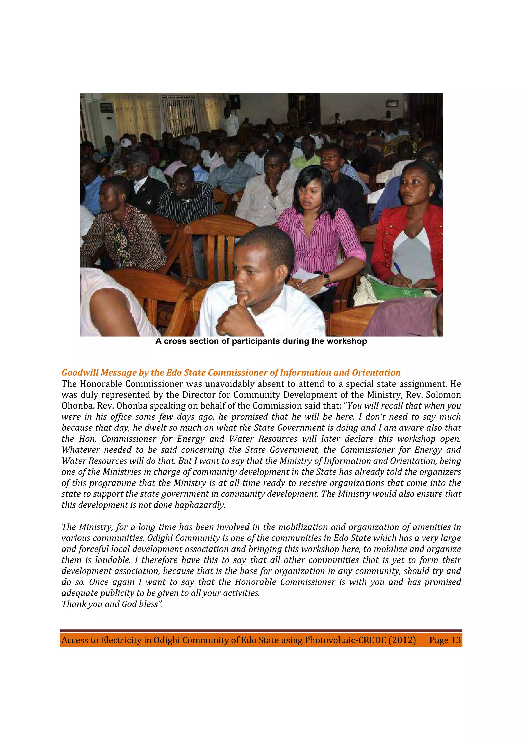 Access to Electricity in Odighi Community of Edo State using Photovoltaic-CREDC (2012) Page 13
A cross section of participants during the workshop
Goodwill Message by the Edo State Commissioner of Information and Orientation
The Honorable Commissioner was unavoidably absent to attend to a special state assignment. He
was duly represented by the Director for Community Development of the Ministry, Rev. Solomon
Ohonba. Rev. Ohonba speaking on behalf of the Commission said that: “You will recall that when you
were in his office some few days ago, he promised that he will be here. I don’t need to say much
because that day, he dwelt so much on what the State Government is doing and I am aware also that
the Hon. Commissioner for Energy and Water Resources will later declare this workshop open.
Whatever needed to be said concerning the State Government, the Commissioner for Energy and
Water Resources will do that. But I want to say that the Ministry of Information and Orientation, being
one of the Ministries in charge of community development in the State has already told the organizers
of this programme that the Ministry is at all time ready to receive organizations that come into the
state to support the state government in community development. The Ministry would also ensure that
this development is not done haphazardly.
The Ministry, for a long time has been involved in the mobilization and organization of amenities in
various communities. Odighi Community is one of the communities in Edo State which has a very large
and forceful local development association and bringing this workshop here, to mobilize and organize
them is laudable. I therefore have this to say that all other communities that is yet to form their
development association, because that is the base for organization in any community, should try and
do so. Once again I want to say that the Honorable Commissioner is with you and has promised
adequate publicity to be given to all your activities.
Thank you and God bless”.
 