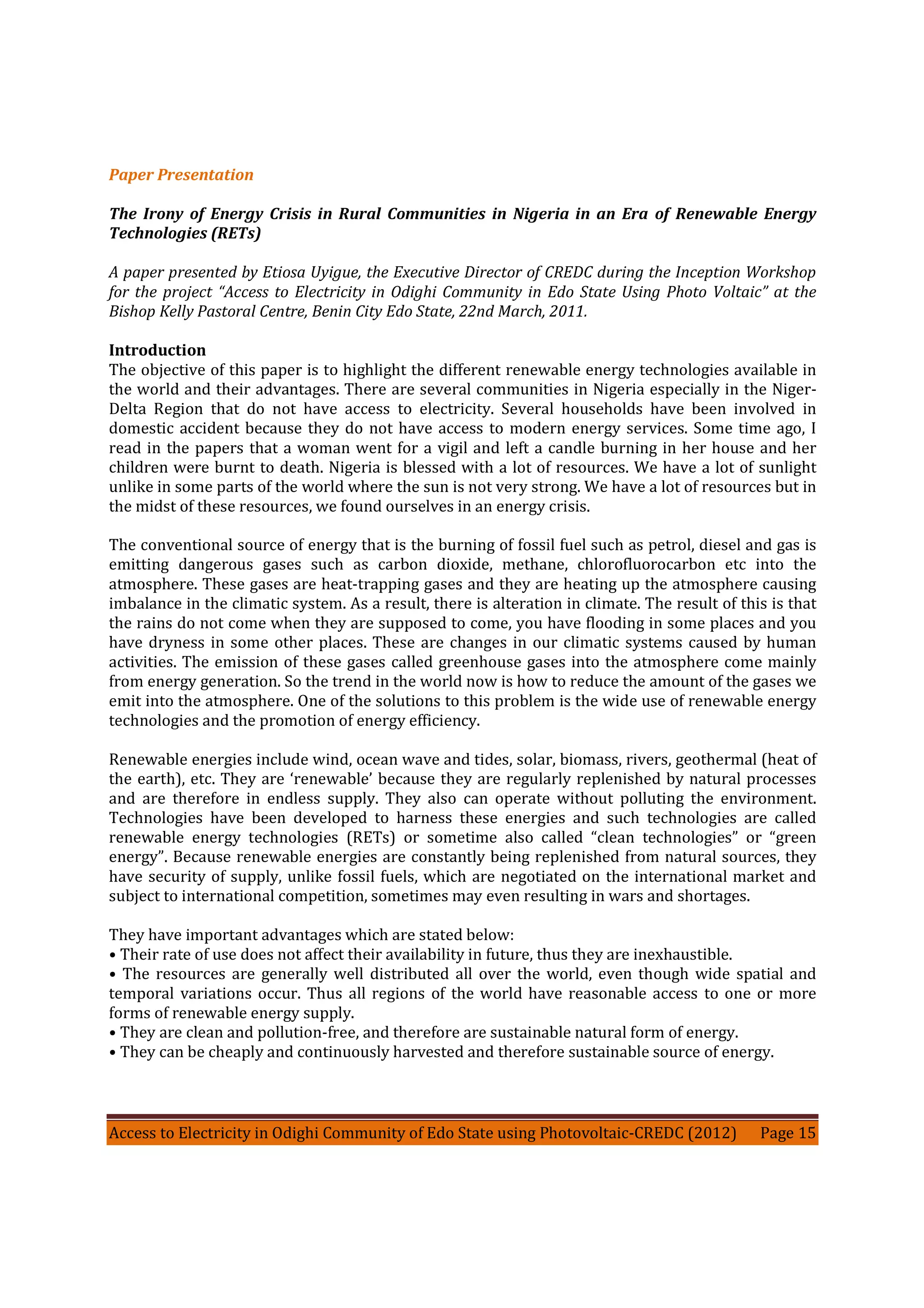 Access to Electricity in Odighi Community of Edo State using Photovoltaic-CREDC (2012) Page 15
Paper Presentation
The Irony of Energy Crisis in Rural Communities in Nigeria in an Era of Renewable Energy
Technologies (RETs)
A paper presented by Etiosa Uyigue, the Executive Director of CREDC during the Inception Workshop
for the project “Access to Electricity in Odighi Community in Edo State Using Photo Voltaic” at the
Bishop Kelly Pastoral Centre, Benin City Edo State, 22nd March, 2011.
Introduction
The objective of this paper is to highlight the different renewable energy technologies available in
the world and their advantages. There are several communities in Nigeria especially in the Niger-
Delta Region that do not have access to electricity. Several households have been involved in
domestic accident because they do not have access to modern energy services. Some time ago, I
read in the papers that a woman went for a vigil and left a candle burning in her house and her
children were burnt to death. Nigeria is blessed with a lot of resources. We have a lot of sunlight
unlike in some parts of the world where the sun is not very strong. We have a lot of resources but in
the midst of these resources, we found ourselves in an energy crisis.
The conventional source of energy that is the burning of fossil fuel such as petrol, diesel and gas is
emitting dangerous gases such as carbon dioxide, methane, chlorofluorocarbon etc into the
atmosphere. These gases are heat-trapping gases and they are heating up the atmosphere causing
imbalance in the climatic system. As a result, there is alteration in climate. The result of this is that
the rains do not come when they are supposed to come, you have flooding in some places and you
have dryness in some other places. These are changes in our climatic systems caused by human
activities. The emission of these gases called greenhouse gases into the atmosphere come mainly
from energy generation. So the trend in the world now is how to reduce the amount of the gases we
emit into the atmosphere. One of the solutions to this problem is the wide use of renewable energy
technologies and the promotion of energy efficiency.
Renewable energies include wind, ocean wave and tides, solar, biomass, rivers, geothermal (heat of
the earth), etc. They are ‘renewable’ because they are regularly replenished by natural processes
and are therefore in endless supply. They also can operate without polluting the environment.
Technologies have been developed to harness these energies and such technologies are called
renewable energy technologies (RETs) or sometime also called “clean technologies” or “green
energy”. Because renewable energies are constantly being replenished from natural sources, they
have security of supply, unlike fossil fuels, which are negotiated on the international market and
subject to international competition, sometimes may even resulting in wars and shortages.
They have important advantages which are stated below:
• Their rate of use does not affect their availability in future, thus they are inexhaustible.
• The resources are generally well distributed all over the world, even though wide spatial and
temporal variations occur. Thus all regions of the world have reasonable access to one or more
forms of renewable energy supply.
• They are clean and pollution-free, and therefore are sustainable natural form of energy.
• They can be cheaply and continuously harvested and therefore sustainable source of energy.
 