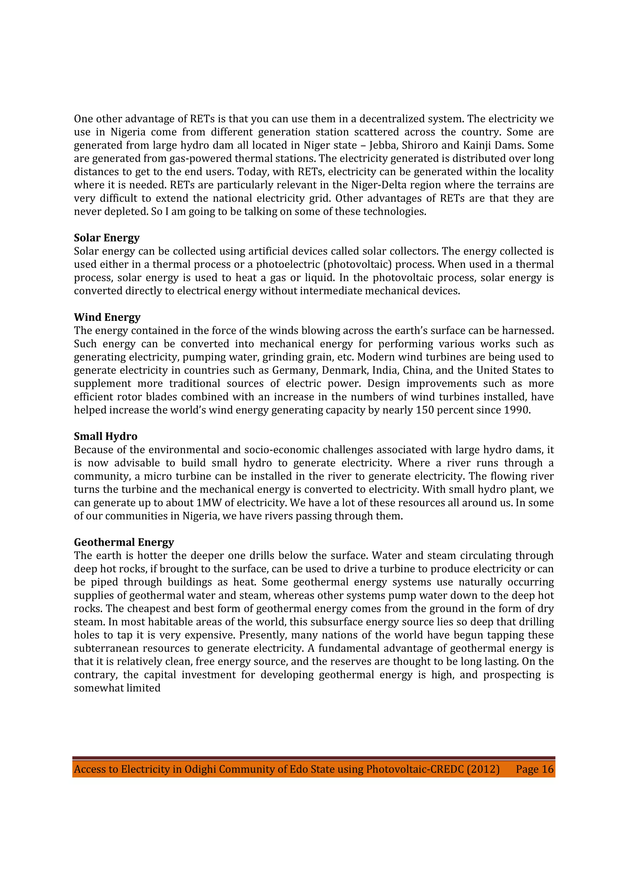 Access to Electricity in Odighi Community of Edo State using Photovoltaic-CREDC (2012) Page 16
One other advantage of RETs is that you can use them in a decentralized system. The electricity we
use in Nigeria come from different generation station scattered across the country. Some are
generated from large hydro dam all located in Niger state – Jebba, Shiroro and Kainji Dams. Some
are generated from gas-powered thermal stations. The electricity generated is distributed over long
distances to get to the end users. Today, with RETs, electricity can be generated within the locality
where it is needed. RETs are particularly relevant in the Niger-Delta region where the terrains are
very difficult to extend the national electricity grid. Other advantages of RETs are that they are
never depleted. So I am going to be talking on some of these technologies.
Solar Energy
Solar energy can be collected using artificial devices called solar collectors. The energy collected is
used either in a thermal process or a photoelectric (photovoltaic) process. When used in a thermal
process, solar energy is used to heat a gas or liquid. In the photovoltaic process, solar energy is
converted directly to electrical energy without intermediate mechanical devices.
Wind Energy
The energy contained in the force of the winds blowing across the earth’s surface can be harnessed.
Such energy can be converted into mechanical energy for performing various works such as
generating electricity, pumping water, grinding grain, etc. Modern wind turbines are being used to
generate electricity in countries such as Germany, Denmark, India, China, and the United States to
supplement more traditional sources of electric power. Design improvements such as more
efficient rotor blades combined with an increase in the numbers of wind turbines installed, have
helped increase the world’s wind energy generating capacity by nearly 150 percent since 1990.
Small Hydro
Because of the environmental and socio-economic challenges associated with large hydro dams, it
is now advisable to build small hydro to generate electricity. Where a river runs through a
community, a micro turbine can be installed in the river to generate electricity. The flowing river
turns the turbine and the mechanical energy is converted to electricity. With small hydro plant, we
can generate up to about 1MW of electricity. We have a lot of these resources all around us. In some
of our communities in Nigeria, we have rivers passing through them.
Geothermal Energy
The earth is hotter the deeper one drills below the surface. Water and steam circulating through
deep hot rocks, if brought to the surface, can be used to drive a turbine to produce electricity or can
be piped through buildings as heat. Some geothermal energy systems use naturally occurring
supplies of geothermal water and steam, whereas other systems pump water down to the deep hot
rocks. The cheapest and best form of geothermal energy comes from the ground in the form of dry
steam. In most habitable areas of the world, this subsurface energy source lies so deep that drilling
holes to tap it is very expensive. Presently, many nations of the world have begun tapping these
subterranean resources to generate electricity. A fundamental advantage of geothermal energy is
that it is relatively clean, free energy source, and the reserves are thought to be long lasting. On the
contrary, the capital investment for developing geothermal energy is high, and prospecting is
somewhat limited
 