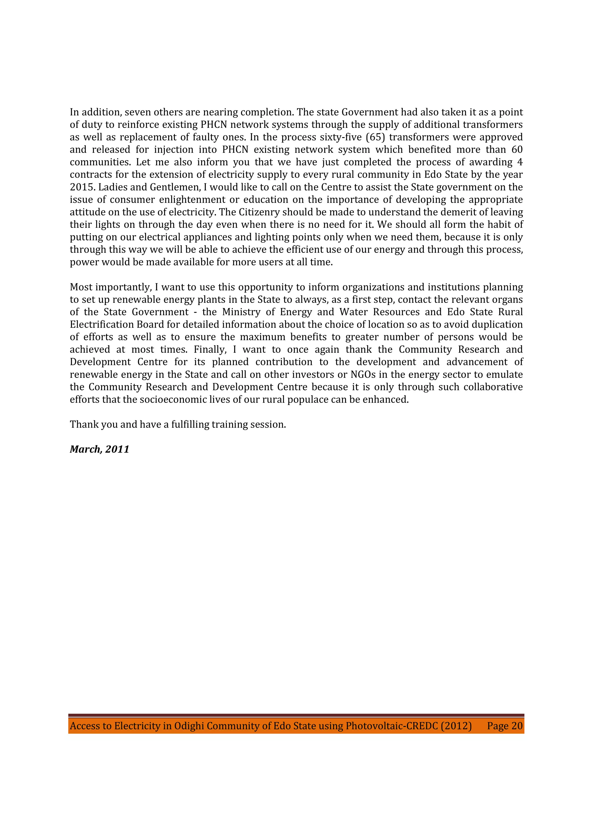 Access to Electricity in Odighi Community of Edo State using Photovoltaic-CREDC (2012) Page 20
In addition, seven others are nearing completion. The state Government had also taken it as a point
of duty to reinforce existing PHCN network systems through the supply of additional transformers
as well as replacement of faulty ones. In the process sixty-five (65) transformers were approved
and released for injection into PHCN existing network system which benefited more than 60
communities. Let me also inform you that we have just completed the process of awarding 4
contracts for the extension of electricity supply to every rural community in Edo State by the year
2015. Ladies and Gentlemen, I would like to call on the Centre to assist the State government on the
issue of consumer enlightenment or education on the importance of developing the appropriate
attitude on the use of electricity. The Citizenry should be made to understand the demerit of leaving
their lights on through the day even when there is no need for it. We should all form the habit of
putting on our electrical appliances and lighting points only when we need them, because it is only
through this way we will be able to achieve the efficient use of our energy and through this process,
power would be made available for more users at all time.
Most importantly, I want to use this opportunity to inform organizations and institutions planning
to set up renewable energy plants in the State to always, as a first step, contact the relevant organs
of the State Government - the Ministry of Energy and Water Resources and Edo State Rural
Electrification Board for detailed information about the choice of location so as to avoid duplication
of efforts as well as to ensure the maximum benefits to greater number of persons would be
achieved at most times. Finally, I want to once again thank the Community Research and
Development Centre for its planned contribution to the development and advancement of
renewable energy in the State and call on other investors or NGOs in the energy sector to emulate
the Community Research and Development Centre because it is only through such collaborative
efforts that the socioeconomic lives of our rural populace can be enhanced.
Thank you and have a fulfilling training session.
March, 2011
 