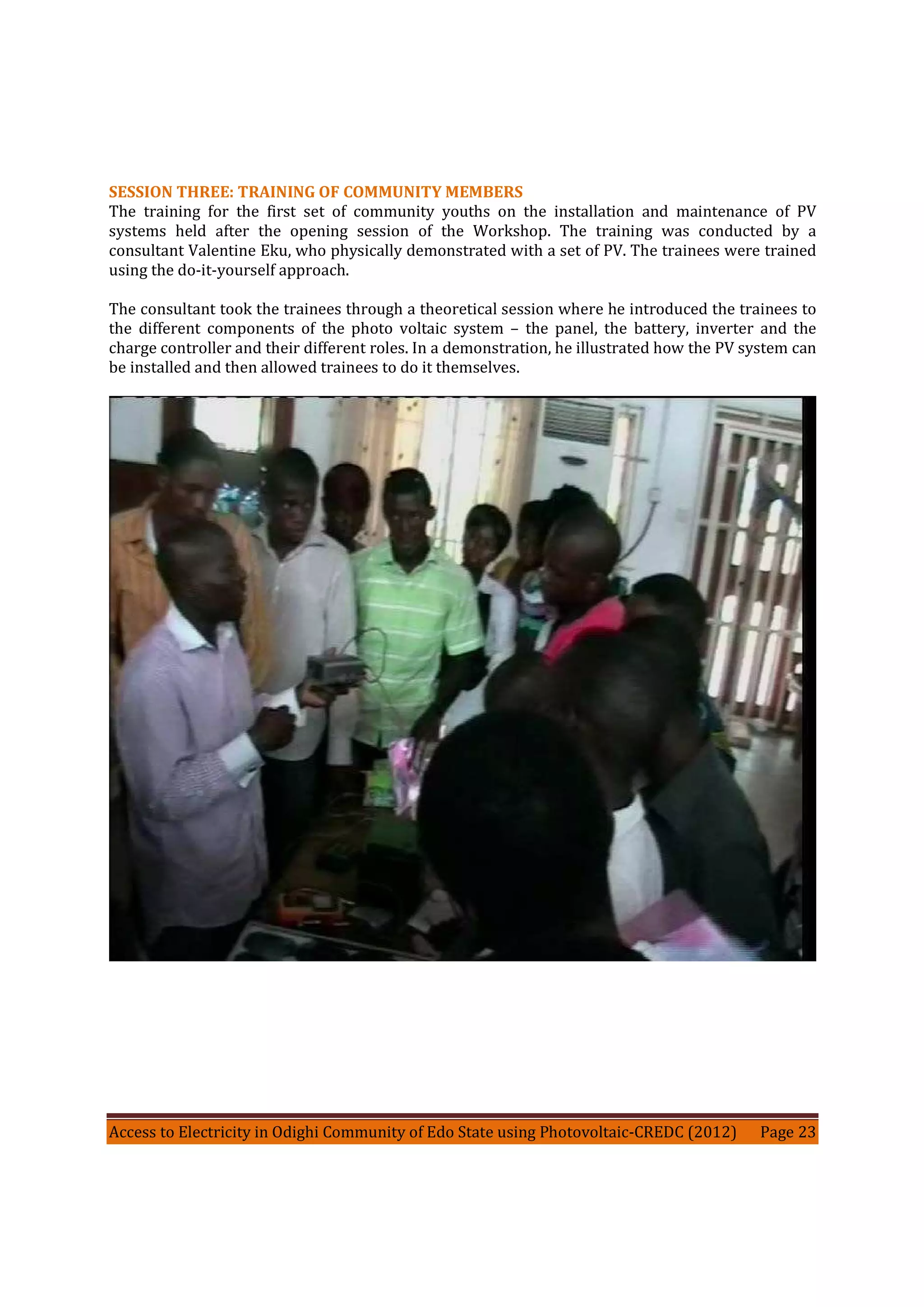Access to Electricity in Odighi Community of Edo State using Photovoltaic-CREDC (2012) Page 23
SESSION THREE: TRAINING OF COMMUNITY MEMBERS
The training for the first set of community youths on the installation and maintenance of PV
systems held after the opening session of the Workshop. The training was conducted by a
consultant Valentine Eku, who physically demonstrated with a set of PV. The trainees were trained
using the do-it-yourself approach.
The consultant took the trainees through a theoretical session where he introduced the trainees to
the different components of the photo voltaic system – the panel, the battery, inverter and the
charge controller and their different roles. In a demonstration, he illustrated how the PV system can
be installed and then allowed trainees to do it themselves.
 