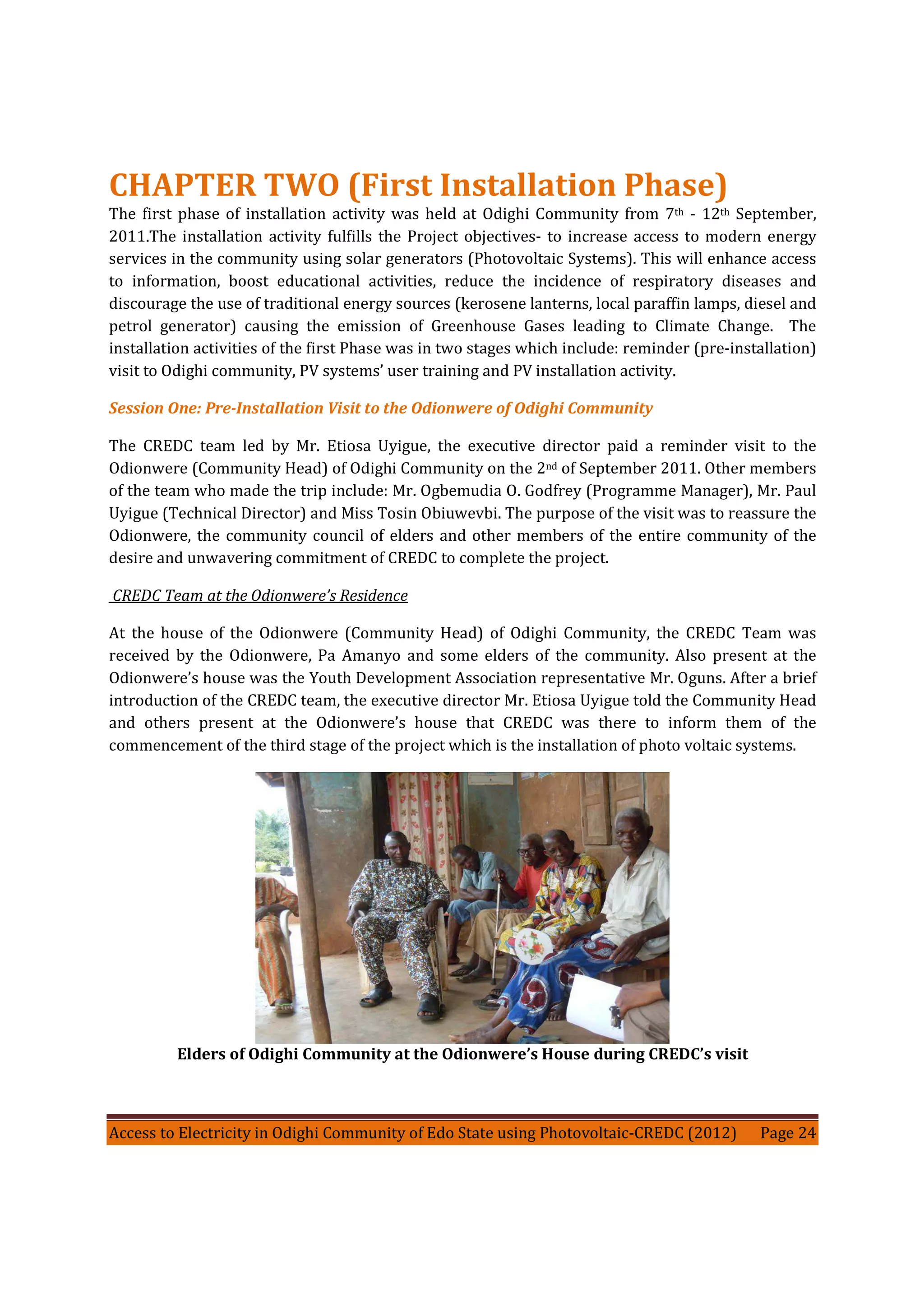 Access to Electricity in Odighi Community of Edo State using Photovoltaic-CREDC (2012) Page 24
CHAPTER TWO (First Installation Phase)
The first phase of installation activity was held at Odighi Community from 7th - 12th September,
2011.The installation activity fulfills the Project objectives- to increase access to modern energy
services in the community using solar generators (Photovoltaic Systems). This will enhance access
to information, boost educational activities, reduce the incidence of respiratory diseases and
discourage the use of traditional energy sources (kerosene lanterns, local paraffin lamps, diesel and
petrol generator) causing the emission of Greenhouse Gases leading to Climate Change. The
installation activities of the first Phase was in two stages which include: reminder (pre-installation)
visit to Odighi community, PV systems’ user training and PV installation activity.
Session One: Pre-Installation Visit to the Odionwere of Odighi Community
The CREDC team led by Mr. Etiosa Uyigue, the executive director paid a reminder visit to the
Odionwere (Community Head) of Odighi Community on the 2nd of September 2011. Other members
of the team who made the trip include: Mr. Ogbemudia O. Godfrey (Programme Manager), Mr. Paul
Uyigue (Technical Director) and Miss Tosin Obiuwevbi. The purpose of the visit was to reassure the
Odionwere, the community council of elders and other members of the entire community of the
desire and unwavering commitment of CREDC to complete the project.
CREDC Team at the Odionwere’s Residence
At the house of the Odionwere (Community Head) of Odighi Community, the CREDC Team was
received by the Odionwere, Pa Amanyo and some elders of the community. Also present at the
Odionwere’s house was the Youth Development Association representative Mr. Oguns. After a brief
introduction of the CREDC team, the executive director Mr. Etiosa Uyigue told the Community Head
and others present at the Odionwere’s house that CREDC was there to inform them of the
commencement of the third stage of the project which is the installation of photo voltaic systems.
Elders of Odighi Community at the Odionwere’s House during CREDC’s visit
 