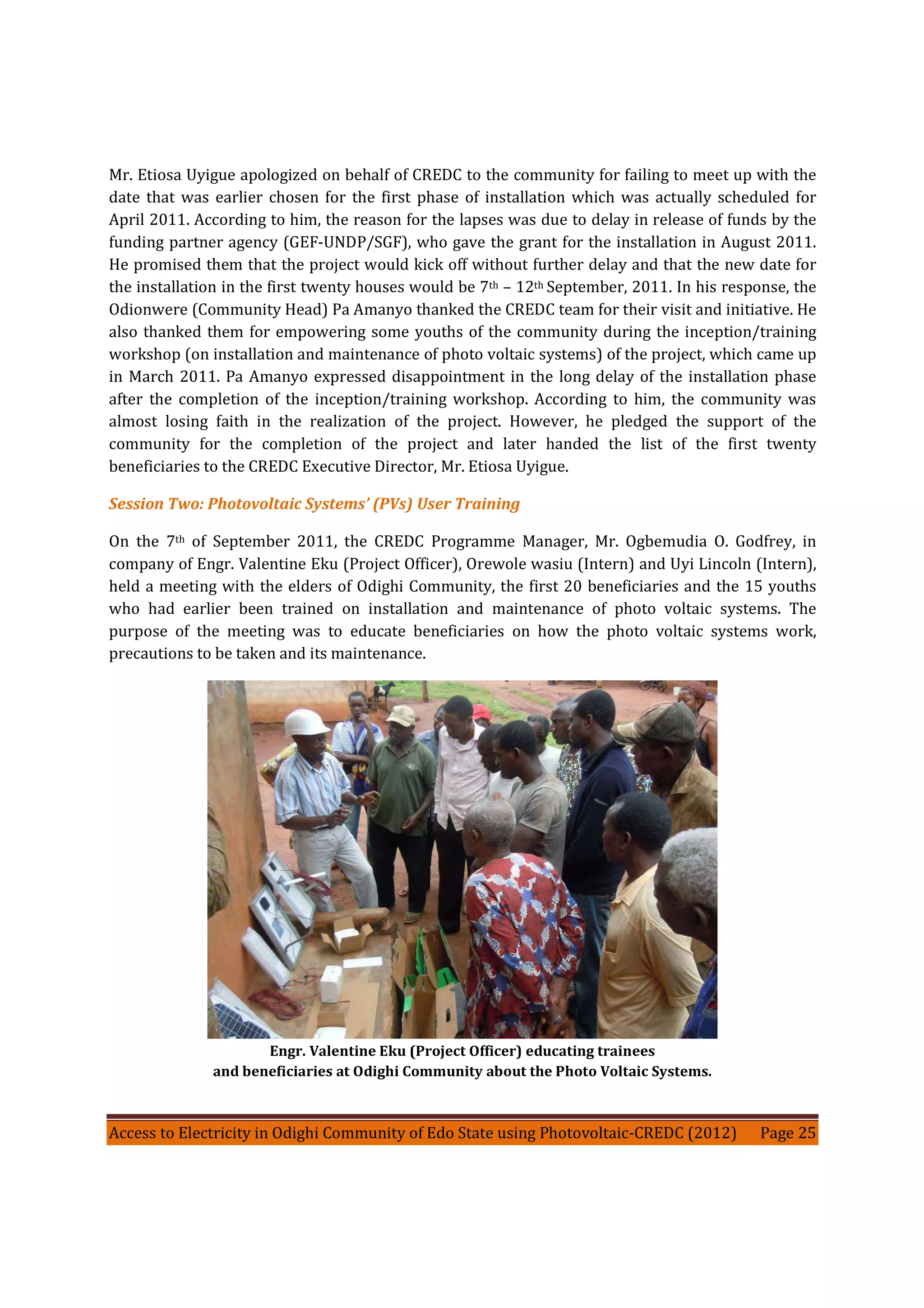 Access to Electricity in Odighi Community of Edo State using Photovoltaic-CREDC (2012) Page 25
Mr. Etiosa Uyigue apologized on behalf of CREDC to the community for failing to meet up with the
date that was earlier chosen for the first phase of installation which was actually scheduled for
April 2011. According to him, the reason for the lapses was due to delay in release of funds by the
funding partner agency (GEF-UNDP/SGF), who gave the grant for the installation in August 2011.
He promised them that the project would kick off without further delay and that the new date for
the installation in the first twenty houses would be 7th – 12th September, 2011. In his response, the
Odionwere (Community Head) Pa Amanyo thanked the CREDC team for their visit and initiative. He
also thanked them for empowering some youths of the community during the inception/training
workshop (on installation and maintenance of photo voltaic systems) of the project, which came up
in March 2011. Pa Amanyo expressed disappointment in the long delay of the installation phase
after the completion of the inception/training workshop. According to him, the community was
almost losing faith in the realization of the project. However, he pledged the support of the
community for the completion of the project and later handed the list of the first twenty
beneficiaries to the CREDC Executive Director, Mr. Etiosa Uyigue.
Session Two: Photovoltaic Systems’ (PVs) User Training
On the 7th of September 2011, the CREDC Programme Manager, Mr. Ogbemudia O. Godfrey, in
company of Engr. Valentine Eku (Project Officer), Orewole wasiu (Intern) and Uyi Lincoln (Intern),
held a meeting with the elders of Odighi Community, the first 20 beneficiaries and the 15 youths
who had earlier been trained on installation and maintenance of photo voltaic systems. The
purpose of the meeting was to educate beneficiaries on how the photo voltaic systems work,
precautions to be taken and its maintenance.
Engr. Valentine Eku (Project Officer) educating trainees
and beneficiaries at Odighi Community about the Photo Voltaic Systems.
 