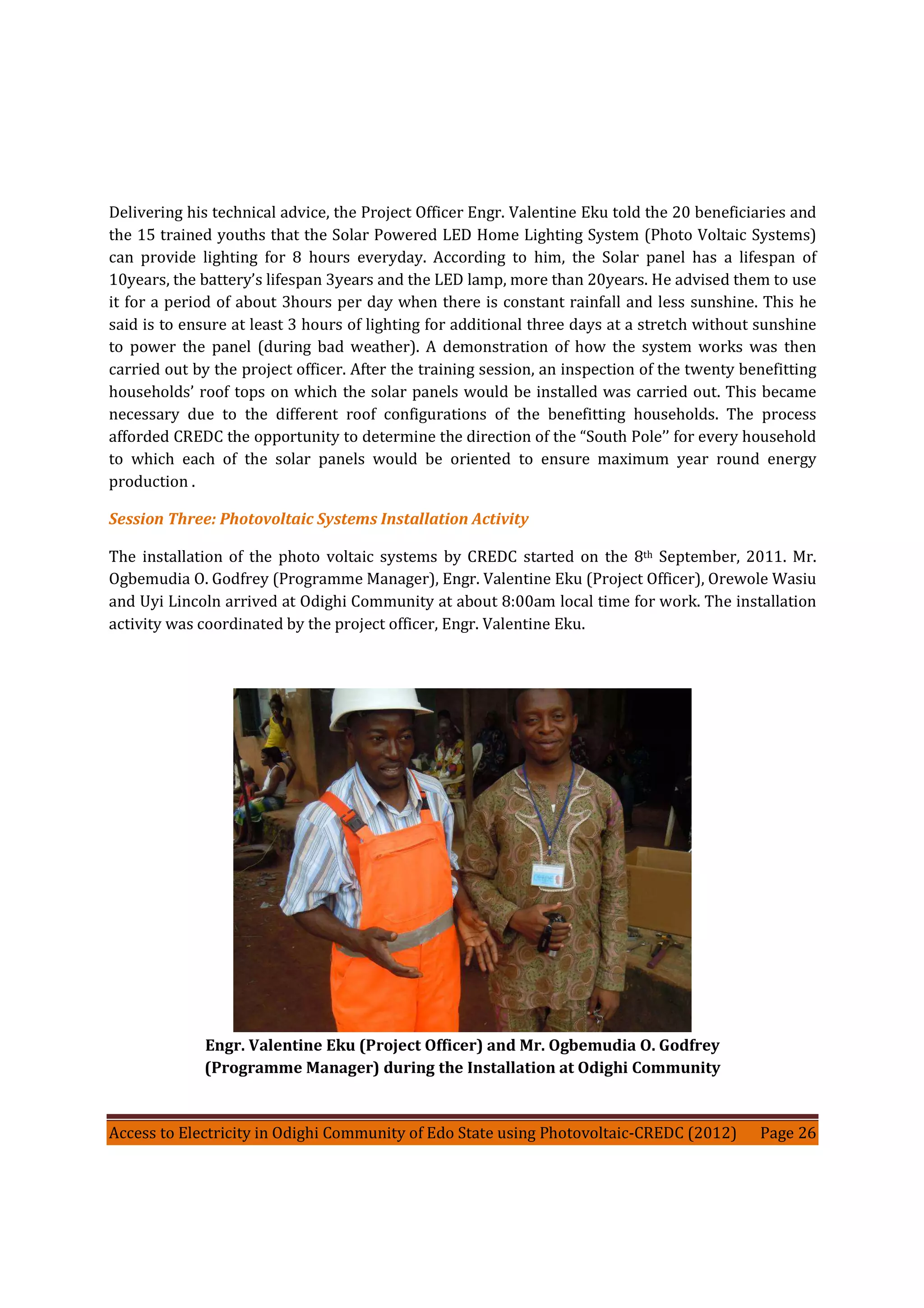 Access to Electricity in Odighi Community of Edo State using Photovoltaic-CREDC (2012) Page 26
Delivering his technical advice, the Project Officer Engr. Valentine Eku told the 20 beneficiaries and
the 15 trained youths that the Solar Powered LED Home Lighting System (Photo Voltaic Systems)
can provide lighting for 8 hours everyday. According to him, the Solar panel has a lifespan of
10years, the battery’s lifespan 3years and the LED lamp, more than 20years. He advised them to use
it for a period of about 3hours per day when there is constant rainfall and less sunshine. This he
said is to ensure at least 3 hours of lighting for additional three days at a stretch without sunshine
to power the panel (during bad weather). A demonstration of how the system works was then
carried out by the project officer. After the training session, an inspection of the twenty benefitting
households’ roof tops on which the solar panels would be installed was carried out. This became
necessary due to the different roof configurations of the benefitting households. The process
afforded CREDC the opportunity to determine the direction of the “South Pole’’ for every household
to which each of the solar panels would be oriented to ensure maximum year round energy
production .
Session Three: Photovoltaic Systems Installation Activity
The installation of the photo voltaic systems by CREDC started on the 8th September, 2011. Mr.
Ogbemudia O. Godfrey (Programme Manager), Engr. Valentine Eku (Project Officer), Orewole Wasiu
and Uyi Lincoln arrived at Odighi Community at about 8:00am local time for work. The installation
activity was coordinated by the project officer, Engr. Valentine Eku.
Engr. Valentine Eku (Project Officer) and Mr. Ogbemudia O. Godfrey
(Programme Manager) during the Installation at Odighi Community
 