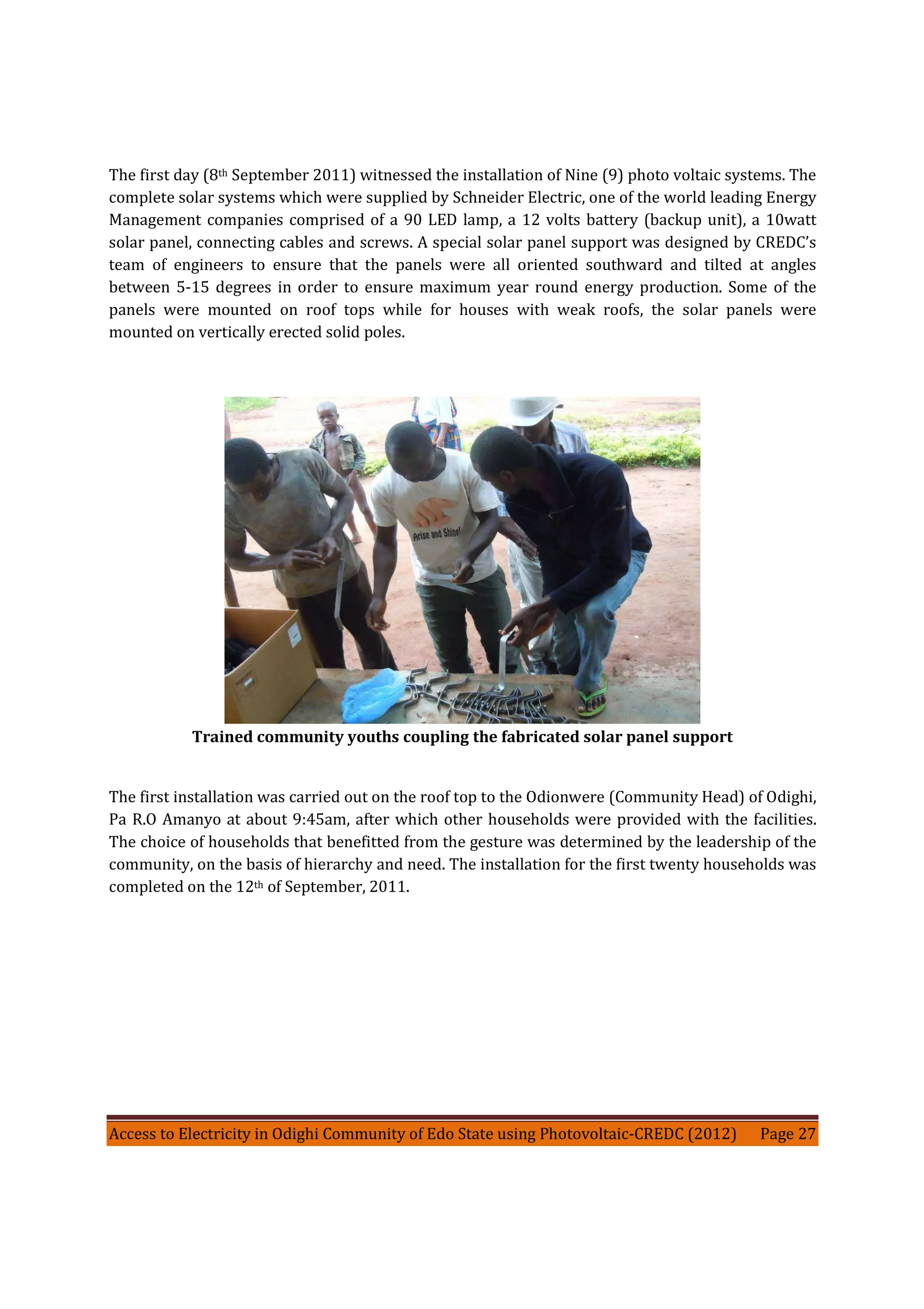 Access to Electricity in Odighi Community of Edo State using Photovoltaic-CREDC (2012) Page 27
The first day (8th September 2011) witnessed the installation of Nine (9) photo voltaic systems. The
complete solar systems which were supplied by Schneider Electric, one of the world leading Energy
Management companies comprised of a 90 LED lamp, a 12 volts battery (backup unit), a 10watt
solar panel, connecting cables and screws. A special solar panel support was designed by CREDC’s
team of engineers to ensure that the panels were all oriented southward and tilted at angles
between 5-15 degrees in order to ensure maximum year round energy production. Some of the
panels were mounted on roof tops while for houses with weak roofs, the solar panels were
mounted on vertically erected solid poles.
Trained community youths coupling the fabricated solar panel support
The first installation was carried out on the roof top to the Odionwere (Community Head) of Odighi,
Pa R.O Amanyo at about 9:45am, after which other households were provided with the facilities.
The choice of households that benefitted from the gesture was determined by the leadership of the
community, on the basis of hierarchy and need. The installation for the first twenty households was
completed on the 12th of September, 2011.
 
