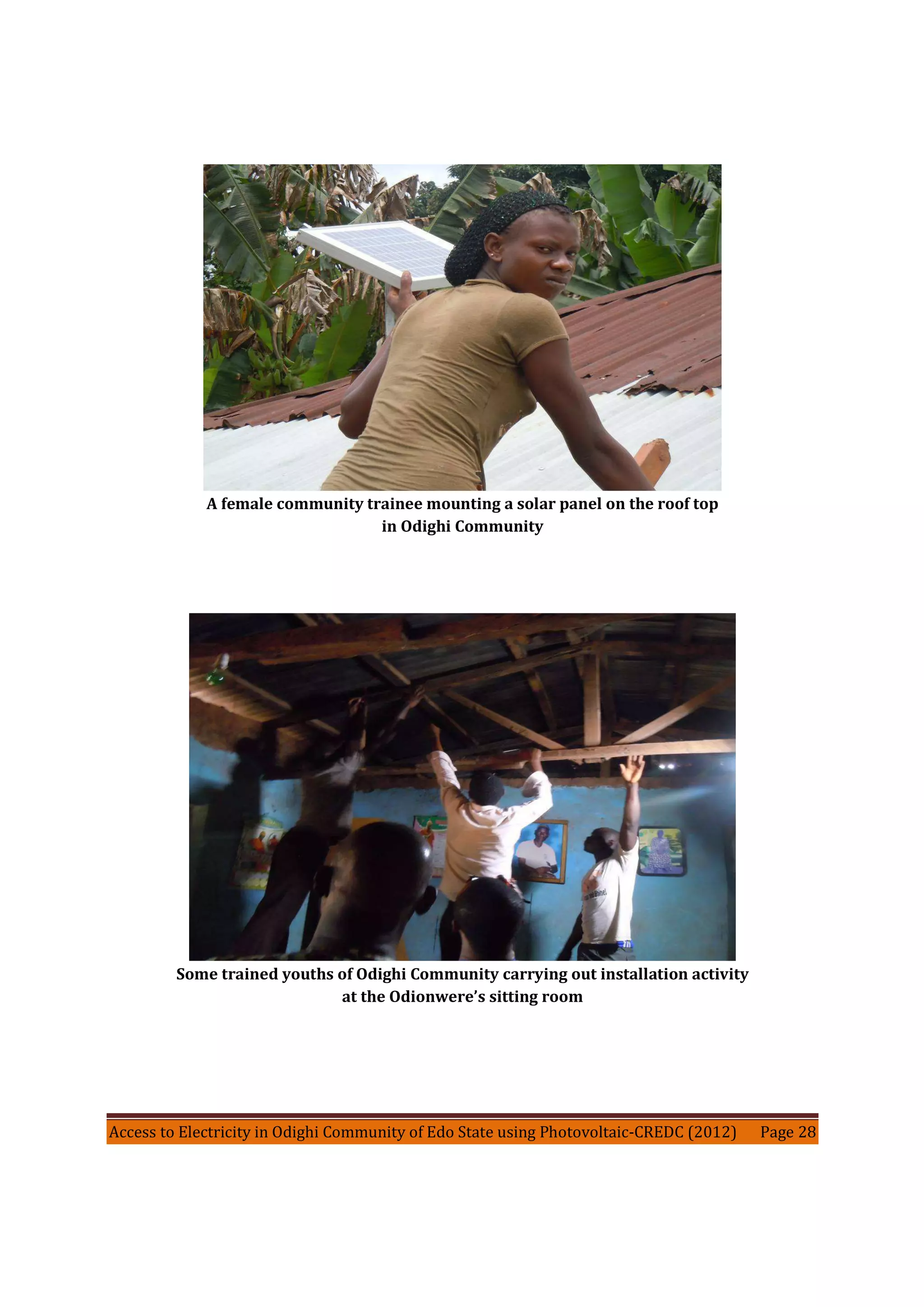 Access to Electricity in Odighi Community of Edo State using Photovoltaic-CREDC (2012) Page 28
A female community trainee mounting a solar panel on the roof top
in Odighi Community
Some trained youths of Odighi Community carrying out installation activity
at the Odionwere’s sitting room
 