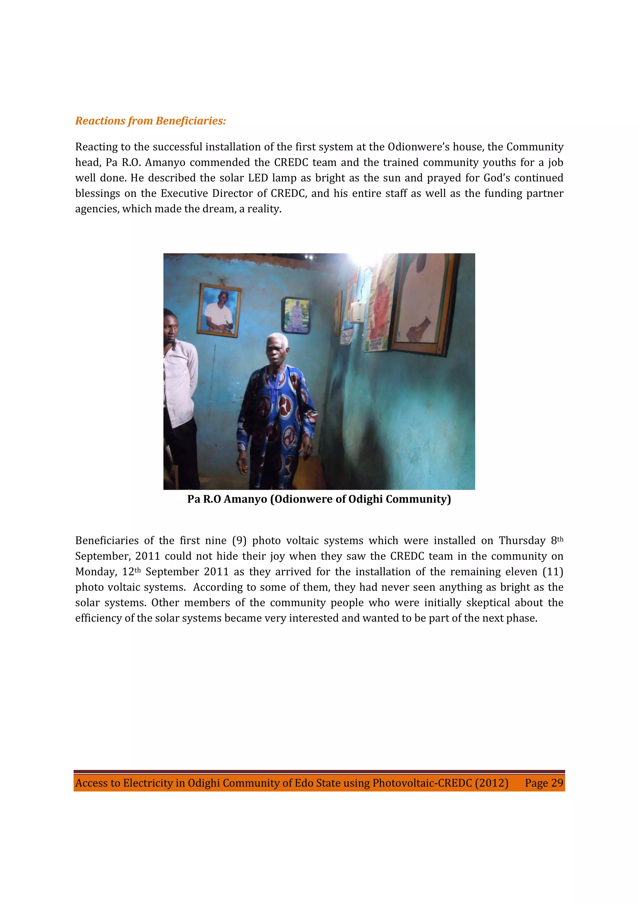 Access to Electricity in Odighi Community of Edo State using Photovoltaic-CREDC (2012) Page 29
Reactions from Beneficiaries:
Reacting to the successful installation of the first system at the Odionwere’s house, the Community
head, Pa R.O. Amanyo commended the CREDC team and the trained community youths for a job
well done. He described the solar LED lamp as bright as the sun and prayed for God’s continued
blessings on the Executive Director of CREDC, and his entire staff as well as the funding partner
agencies, which made the dream, a reality.
Pa R.O Amanyo (Odionwere of Odighi Community)
Beneficiaries of the first nine (9) photo voltaic systems which were installed on Thursday 8th
September, 2011 could not hide their joy when they saw the CREDC team in the community on
Monday, 12th September 2011 as they arrived for the installation of the remaining eleven (11)
photo voltaic systems. According to some of them, they had never seen anything as bright as the
solar systems. Other members of the community people who were initially skeptical about the
efficiency of the solar systems became very interested and wanted to be part of the next phase.
 