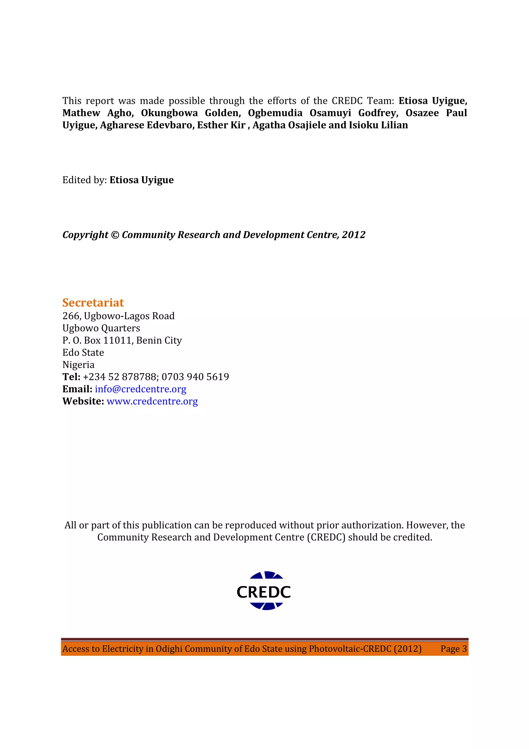 Access to Electricity in Odighi Community of Edo State using Photovoltaic-CREDC (2012) Page 3
This report was made possible through the efforts of the CREDC Team: Etiosa Uyigue,
Mathew Agho, Okungbowa Golden, Ogbemudia Osamuyi Godfrey, Osazee Paul
Uyigue, Agharese Edevbaro, Esther Kir , Agatha Osajiele and Isioku Lilian
Edited by: Etiosa Uyigue
Copyright © Community Research and Development Centre, 2012
Secretariat
266, Ugbowo-Lagos Road
Ugbowo Quarters
P. O. Box 11011, Benin City
Edo State
Nigeria
Tel: +234 52 878788; 0703 940 5619
Email: info@credcentre.org
Website: www.credcentre.org
All or part of this publication can be reproduced without prior authorization. However, the
Community Research and Development Centre (CREDC) should be credited.
CREDC
 