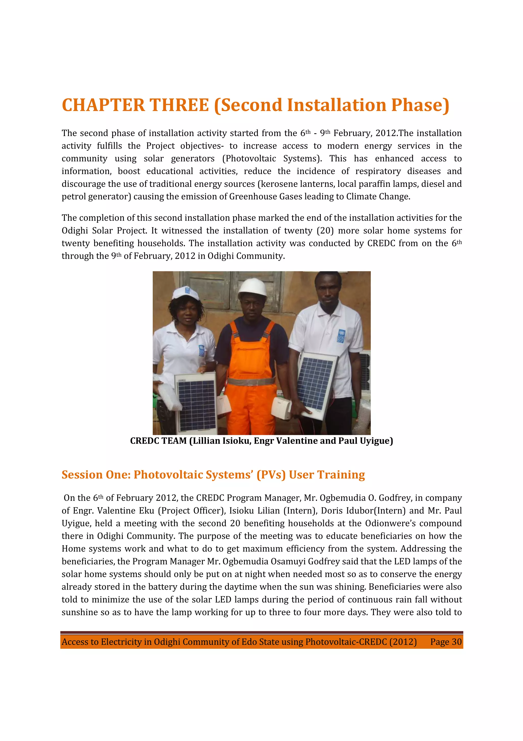 Access to Electricity in Odighi Community of Edo State using Photovoltaic-CREDC (2012) Page 30
CHAPTER THREE (Second Installation Phase)
The second phase of installation activity started from the 6th - 9th February, 2012.The installation
activity fulfills the Project objectives- to increase access to modern energy services in the
community using solar generators (Photovoltaic Systems). This has enhanced access to
information, boost educational activities, reduce the incidence of respiratory diseases and
discourage the use of traditional energy sources (kerosene lanterns, local paraffin lamps, diesel and
petrol generator) causing the emission of Greenhouse Gases leading to Climate Change.
The completion of this second installation phase marked the end of the installation activities for the
Odighi Solar Project. It witnessed the installation of twenty (20) more solar home systems for
twenty benefiting households. The installation activity was conducted by CREDC from on the 6th
through the 9th of February, 2012 in Odighi Community.
CREDC TEAM (Lillian Isioku, Engr Valentine and Paul Uyigue)
Session One: Photovoltaic Systems’ (PVs) User Training
On the 6th of February 2012, the CREDC Program Manager, Mr. Ogbemudia O. Godfrey, in company
of Engr. Valentine Eku (Project Officer), Isioku Lilian (Intern), Doris Idubor(Intern) and Mr. Paul
Uyigue, held a meeting with the second 20 benefiting households at the Odionwere’s compound
there in Odighi Community. The purpose of the meeting was to educate beneficiaries on how the
Home systems work and what to do to get maximum efficiency from the system. Addressing the
beneficiaries, the Program Manager Mr. Ogbemudia Osamuyi Godfrey said that the LED lamps of the
solar home systems should only be put on at night when needed most so as to conserve the energy
already stored in the battery during the daytime when the sun was shining. Beneficiaries were also
told to minimize the use of the solar LED lamps during the period of continuous rain fall without
sunshine so as to have the lamp working for up to three to four more days. They were also told to
 