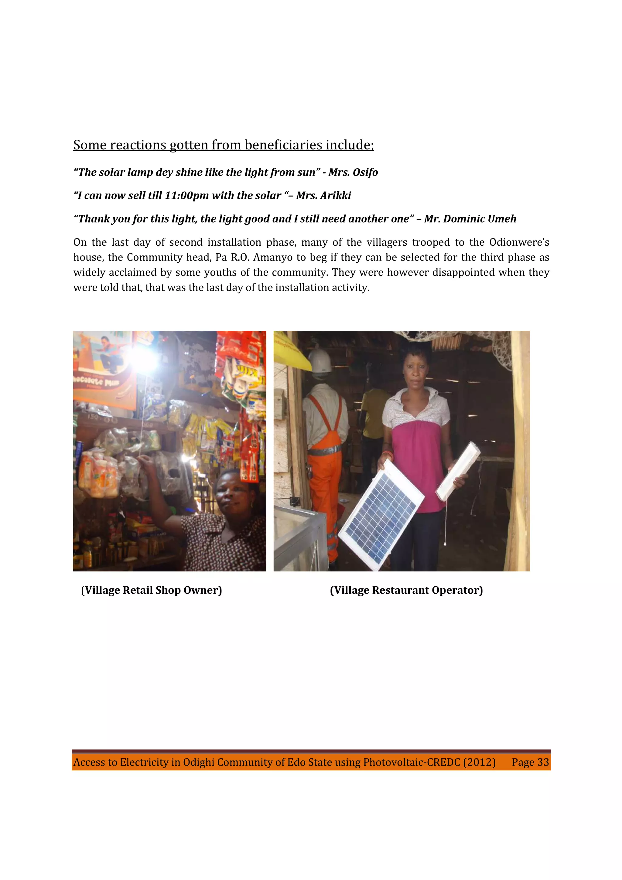 Access to Electricity in Odighi Community of Edo State using Photovoltaic-CREDC (2012) Page 33
Some reactions gotten from beneficiaries include;
“The solar lamp dey shine like the light from sun” - Mrs. Osifo
“I can now sell till 11:00pm with the solar “– Mrs. Arikki
“Thank you for this light, the light good and I still need another one” – Mr. Dominic Umeh
On the last day of second installation phase, many of the villagers trooped to the Odionwere’s
house, the Community head, Pa R.O. Amanyo to beg if they can be selected for the third phase as
widely acclaimed by some youths of the community. They were however disappointed when they
were told that, that was the last day of the installation activity.
(Village Retail Shop Owner) (Village Restaurant Operator)
 