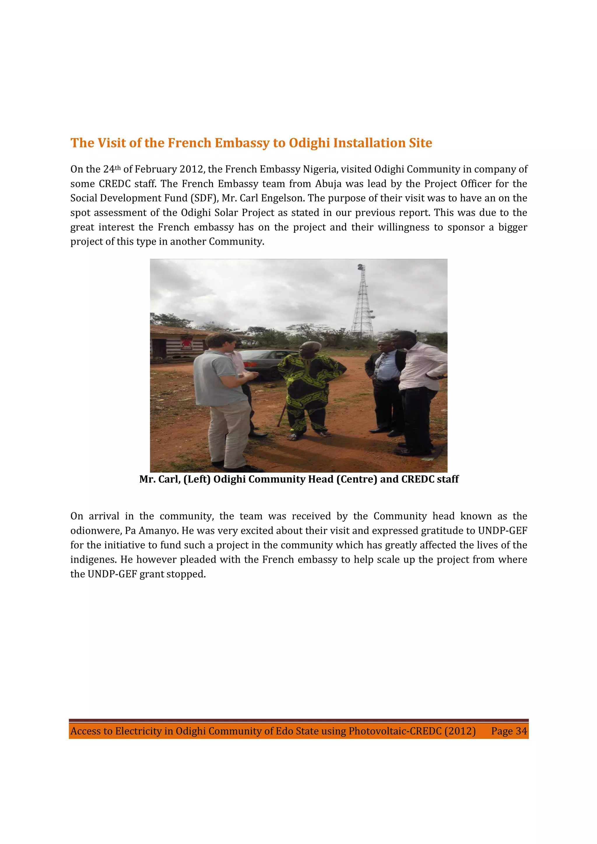 Access to Electricity in Odighi Community of Edo State using Photovoltaic-CREDC (2012) Page 34
The Visit of the French Embassy to Odighi Installation Site
On the 24th of February 2012, the French Embassy Nigeria, visited Odighi Community in company of
some CREDC staff. The French Embassy team from Abuja was lead by the Project Officer for the
Social Development Fund (SDF), Mr. Carl Engelson. The purpose of their visit was to have an on the
spot assessment of the Odighi Solar Project as stated in our previous report. This was due to the
great interest the French embassy has on the project and their willingness to sponsor a bigger
project of this type in another Community.
Mr. Carl, (Left) Odighi Community Head (Centre) and CREDC staff
On arrival in the community, the team was received by the Community head known as the
odionwere, Pa Amanyo. He was very excited about their visit and expressed gratitude to UNDP-GEF
for the initiative to fund such a project in the community which has greatly affected the lives of the
indigenes. He however pleaded with the French embassy to help scale up the project from where
the UNDP-GEF grant stopped.
 