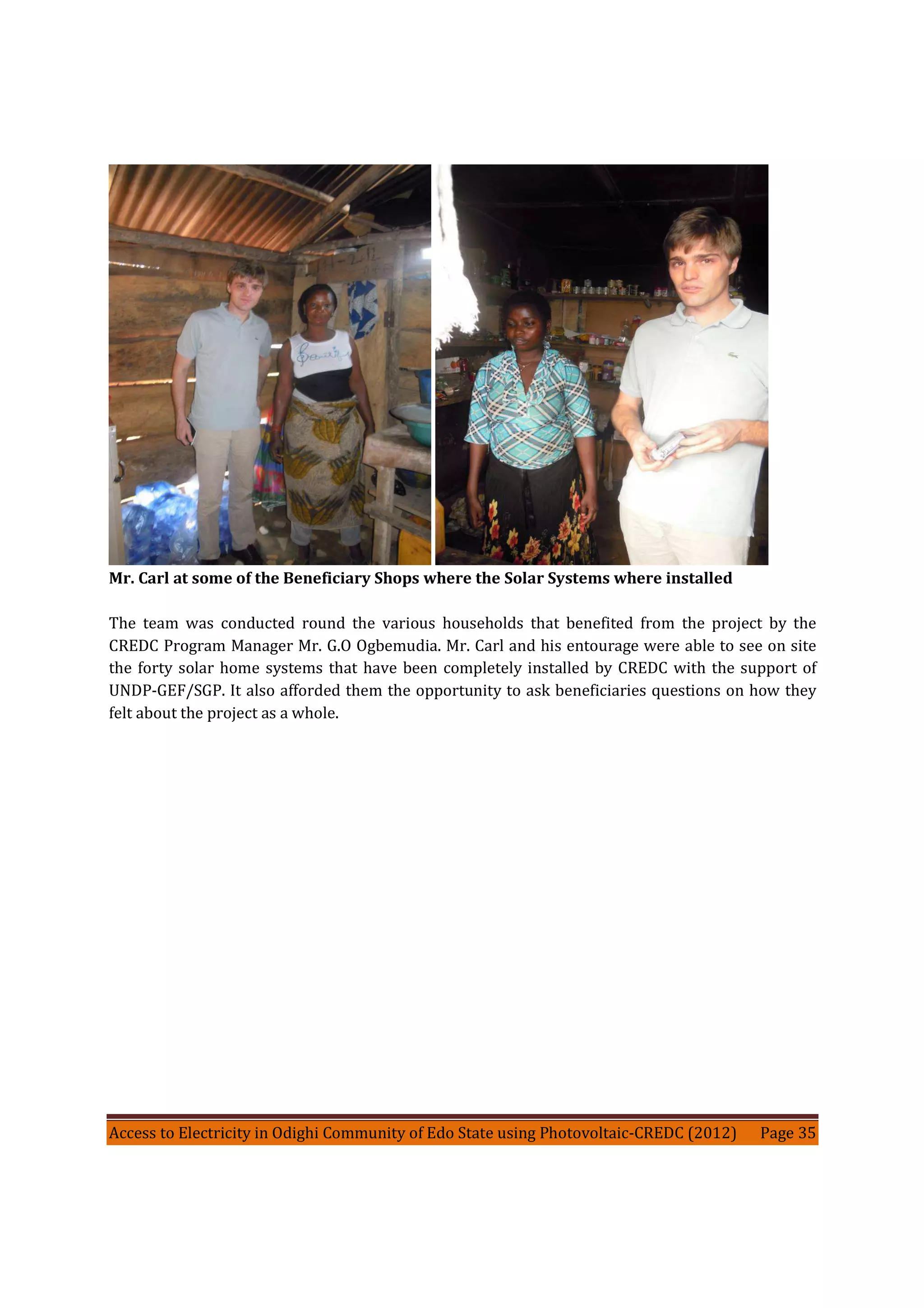 Access to Electricity in Odighi Community of Edo State using Photovoltaic-CREDC (2012) Page 35
Mr. Carl at some of the Beneficiary Shops where the Solar Systems where installed
The team was conducted round the various households that benefited from the project by the
CREDC Program Manager Mr. G.O Ogbemudia. Mr. Carl and his entourage were able to see on site
the forty solar home systems that have been completely installed by CREDC with the support of
UNDP-GEF/SGP. It also afforded them the opportunity to ask beneficiaries questions on how they
felt about the project as a whole.
 