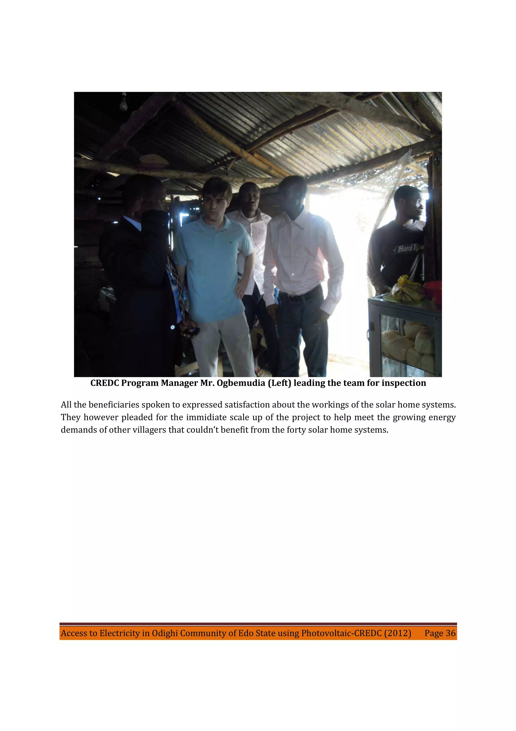 Access to Electricity in Odighi Community of Edo State using Photovoltaic-CREDC (2012) Page 36
CREDC Program Manager Mr. Ogbemudia (Left) leading the team for inspection
All the beneficiaries spoken to expressed satisfaction about the workings of the solar home systems.
They however pleaded for the immidiate scale up of the project to help meet the growing energy
demands of other villagers that couldn’t benefit from the forty solar home systems.
 