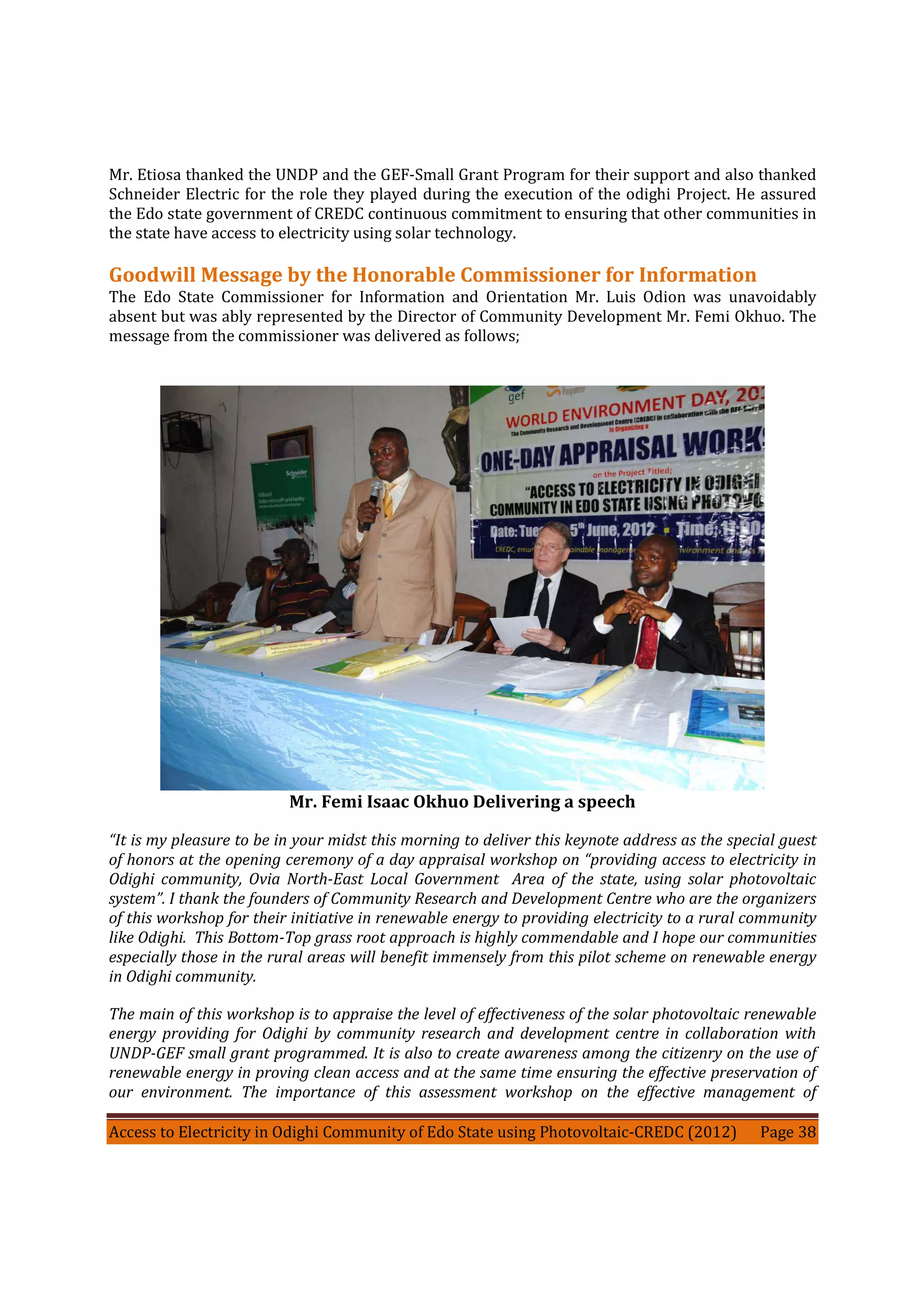 Access to Electricity in Odighi Community of Edo State using Photovoltaic-CREDC (2012) Page 38
Mr. Etiosa thanked the UNDP and the GEF-Small Grant Program for their support and also thanked
Schneider Electric for the role they played during the execution of the odighi Project. He assured
the Edo state government of CREDC continuous commitment to ensuring that other communities in
the state have access to electricity using solar technology.
Goodwill Message by the Honorable Commissioner for Information
The Edo State Commissioner for Information and Orientation Mr. Luis Odion was unavoidably
absent but was ably represented by the Director of Community Development Mr. Femi Okhuo. The
message from the commissioner was delivered as follows;
Mr. Femi Isaac Okhuo Delivering a speech
“It is my pleasure to be in your midst this morning to deliver this keynote address as the special guest
of honors at the opening ceremony of a day appraisal workshop on “providing access to electricity in
Odighi community, Ovia North-East Local Government Area of the state, using solar photovoltaic
system”. I thank the founders of Community Research and Development Centre who are the organizers
of this workshop for their initiative in renewable energy to providing electricity to a rural community
like Odighi. This Bottom-Top grass root approach is highly commendable and I hope our communities
especially those in the rural areas will benefit immensely from this pilot scheme on renewable energy
in Odighi community.
The main of this workshop is to appraise the level of effectiveness of the solar photovoltaic renewable
energy providing for Odighi by community research and development centre in collaboration with
UNDP-GEF small grant programmed. It is also to create awareness among the citizenry on the use of
renewable energy in proving clean access and at the same time ensuring the effective preservation of
our environment. The importance of this assessment workshop on the effective management of
 