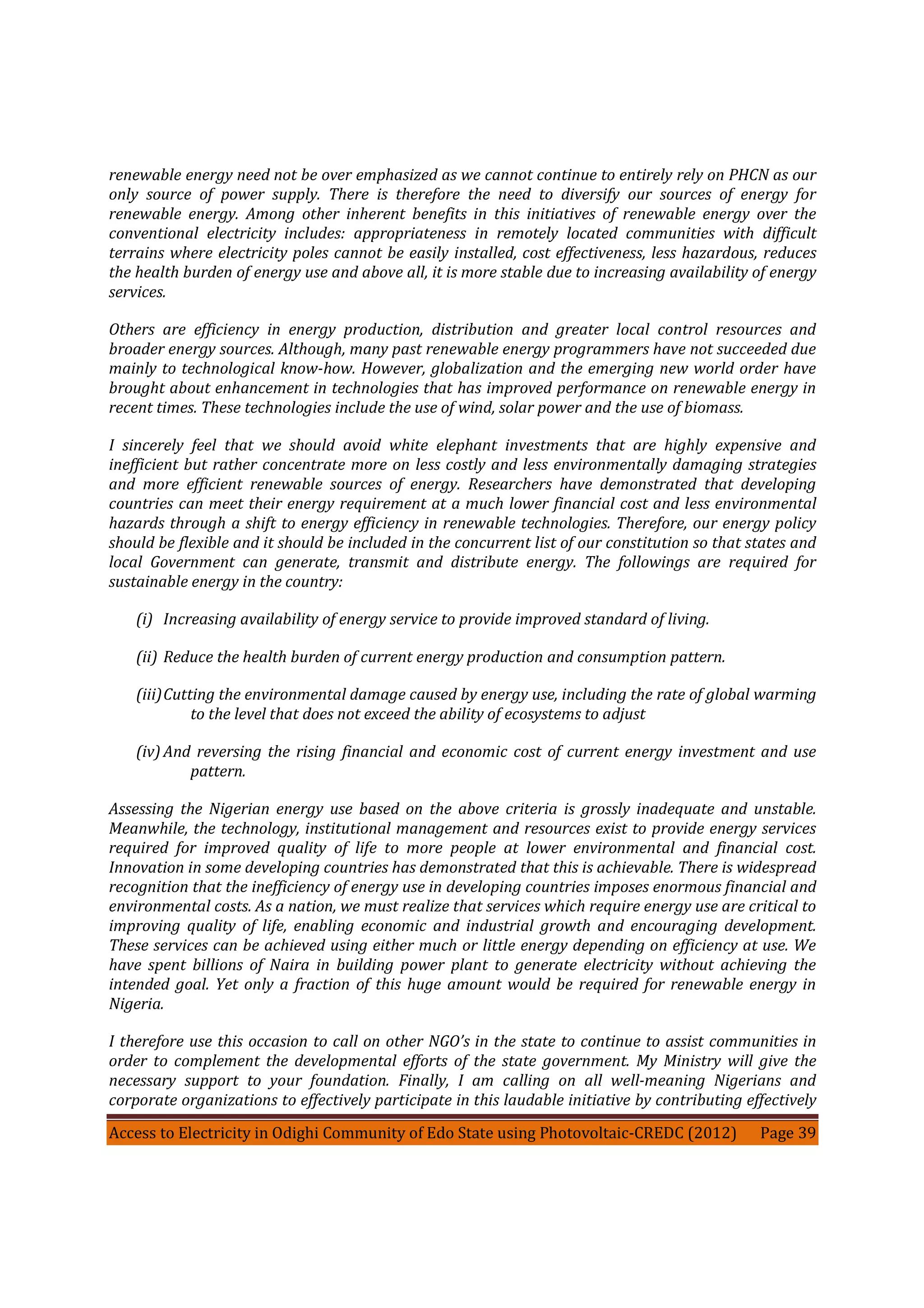 Access to Electricity in Odighi Community of Edo State using Photovoltaic-CREDC (2012) Page 39
renewable energy need not be over emphasized as we cannot continue to entirely rely on PHCN as our
only source of power supply. There is therefore the need to diversify our sources of energy for
renewable energy. Among other inherent benefits in this initiatives of renewable energy over the
conventional electricity includes: appropriateness in remotely located communities with difficult
terrains where electricity poles cannot be easily installed, cost effectiveness, less hazardous, reduces
the health burden of energy use and above all, it is more stable due to increasing availability of energy
services.
Others are efficiency in energy production, distribution and greater local control resources and
broader energy sources. Although, many past renewable energy programmers have not succeeded due
mainly to technological know-how. However, globalization and the emerging new world order have
brought about enhancement in technologies that has improved performance on renewable energy in
recent times. These technologies include the use of wind, solar power and the use of biomass.
I sincerely feel that we should avoid white elephant investments that are highly expensive and
inefficient but rather concentrate more on less costly and less environmentally damaging strategies
and more efficient renewable sources of energy. Researchers have demonstrated that developing
countries can meet their energy requirement at a much lower financial cost and less environmental
hazards through a shift to energy efficiency in renewable technologies. Therefore, our energy policy
should be flexible and it should be included in the concurrent list of our constitution so that states and
local Government can generate, transmit and distribute energy. The followings are required for
sustainable energy in the country:
(i) Increasing availability of energy service to provide improved standard of living.
(ii) Reduce the health burden of current energy production and consumption pattern.
(iii)Cutting the environmental damage caused by energy use, including the rate of global warming
to the level that does not exceed the ability of ecosystems to adjust
(iv) And reversing the rising financial and economic cost of current energy investment and use
pattern.
Assessing the Nigerian energy use based on the above criteria is grossly inadequate and unstable.
Meanwhile, the technology, institutional management and resources exist to provide energy services
required for improved quality of life to more people at lower environmental and financial cost.
Innovation in some developing countries has demonstrated that this is achievable. There is widespread
recognition that the inefficiency of energy use in developing countries imposes enormous financial and
environmental costs. As a nation, we must realize that services which require energy use are critical to
improving quality of life, enabling economic and industrial growth and encouraging development.
These services can be achieved using either much or little energy depending on efficiency at use. We
have spent billions of Naira in building power plant to generate electricity without achieving the
intended goal. Yet only a fraction of this huge amount would be required for renewable energy in
Nigeria.
I therefore use this occasion to call on other NGO’s in the state to continue to assist communities in
order to complement the developmental efforts of the state government. My Ministry will give the
necessary support to your foundation. Finally, I am calling on all well-meaning Nigerians and
corporate organizations to effectively participate in this laudable initiative by contributing effectively
 