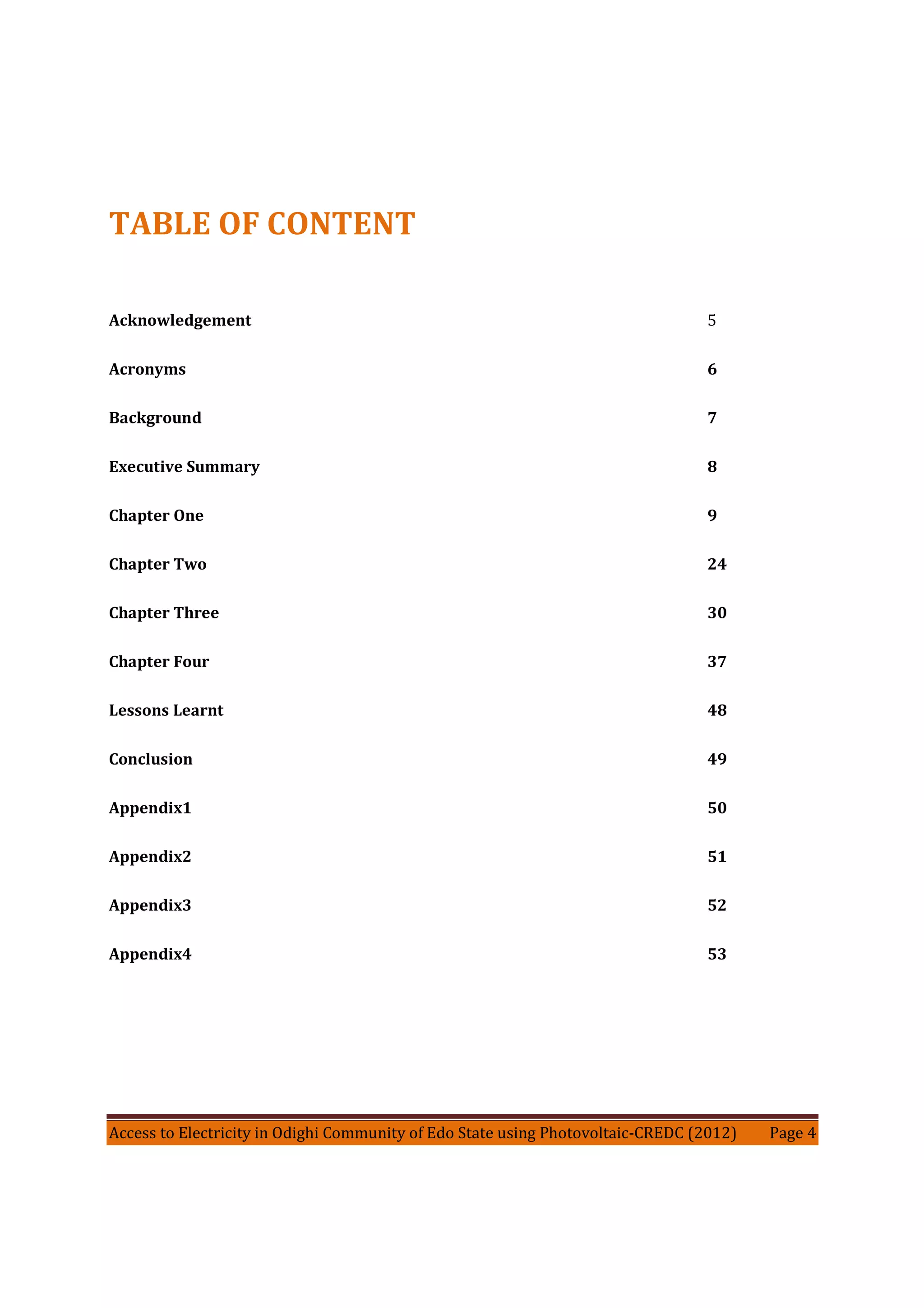 Access to Electricity in Odighi Community of Edo State using Photovoltaic-CREDC (2012) Page 4
TABLE OF CONTENT
Acknowledgement 5
Acronyms 6
Background 7
Executive Summary 8
Chapter One 9
Chapter Two 24
Chapter Three 30
Chapter Four 37
Lessons Learnt 48
Conclusion 49
Appendix1 50
Appendix2 51
Appendix3 52
Appendix4 53
 