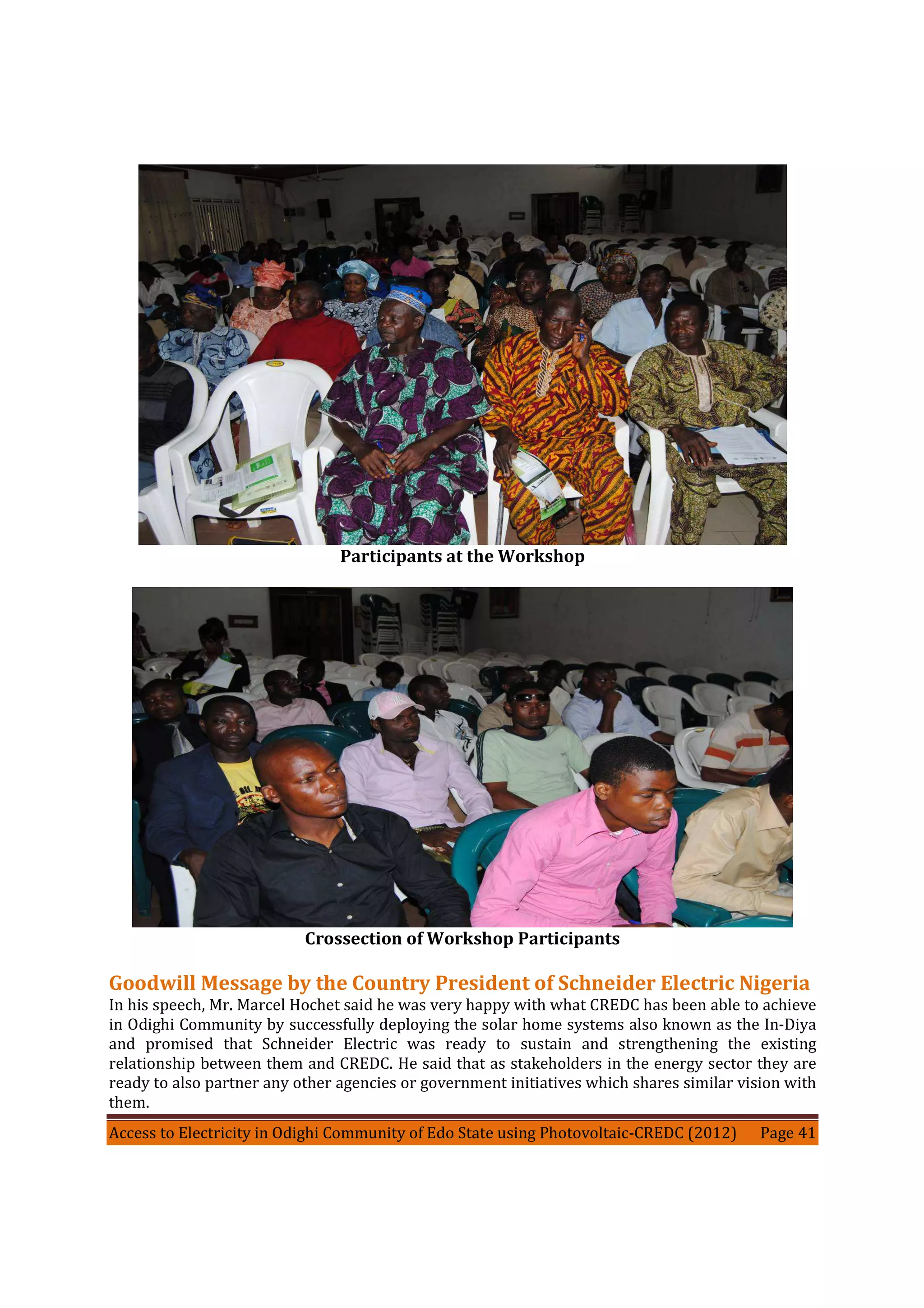 Access to Electricity in Odighi Community of Edo State using Photovoltaic-CREDC (2012) Page 41
Participants at the Workshop
Crossection of Workshop Participants
Goodwill Message by the Country President of Schneider Electric Nigeria
In his speech, Mr. Marcel Hochet said he was very happy with what CREDC has been able to achieve
in Odighi Community by successfully deploying the solar home systems also known as the In-Diya
and promised that Schneider Electric was ready to sustain and strengthening the existing
relationship between them and CREDC. He said that as stakeholders in the energy sector they are
ready to also partner any other agencies or government initiatives which shares similar vision with
them.
 