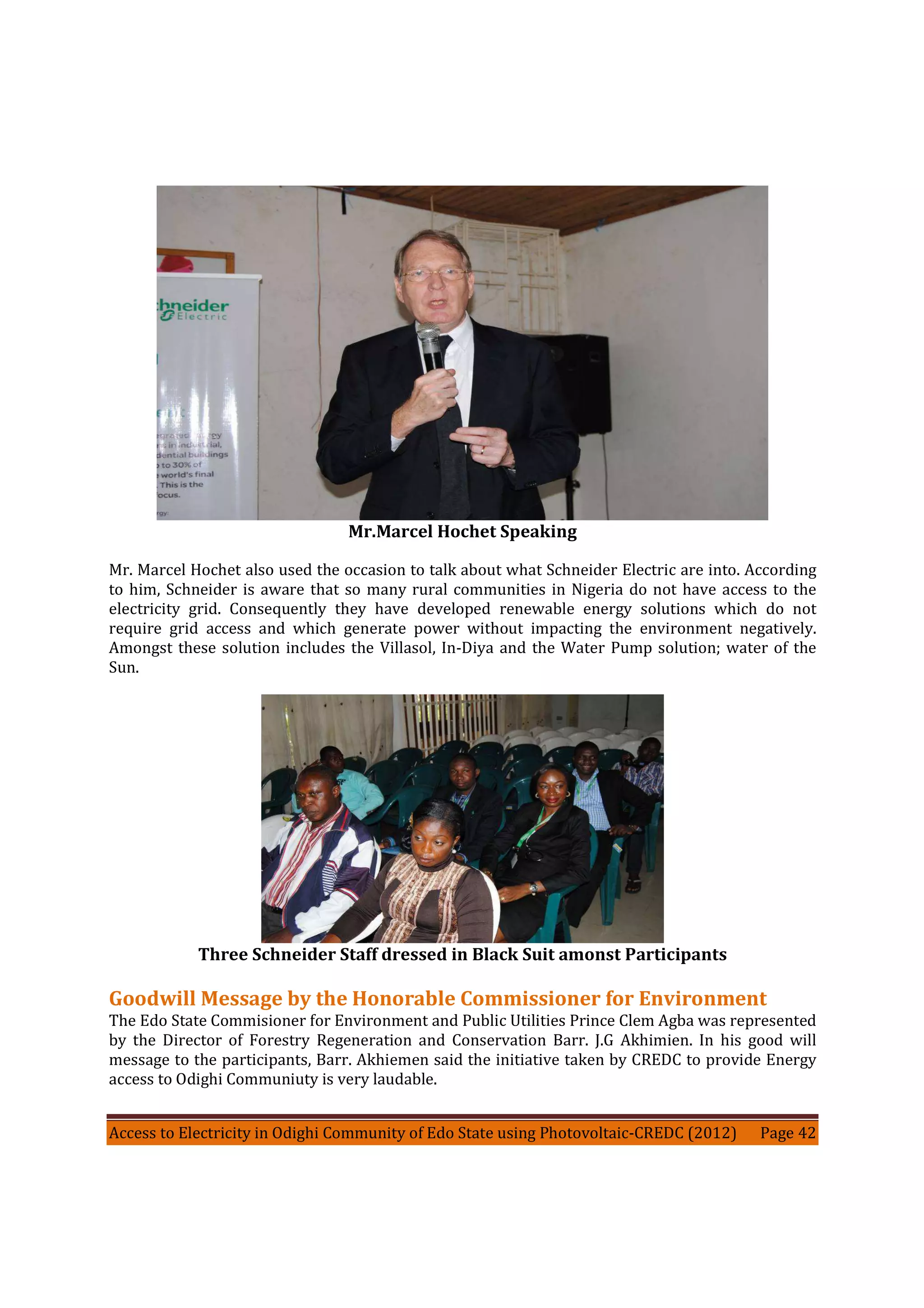 Access to Electricity in Odighi Community of Edo State using Photovoltaic-CREDC (2012) Page 42
Mr.Marcel Hochet Speaking
Mr. Marcel Hochet also used the occasion to talk about what Schneider Electric are into. According
to him, Schneider is aware that so many rural communities in Nigeria do not have access to the
electricity grid. Consequently they have developed renewable energy solutions which do not
require grid access and which generate power without impacting the environment negatively.
Amongst these solution includes the Villasol, In-Diya and the Water Pump solution; water of the
Sun.
Three Schneider Staff dressed in Black Suit amonst Participants
Goodwill Message by the Honorable Commissioner for Environment
The Edo State Commisioner for Environment and Public Utilities Prince Clem Agba was represented
by the Director of Forestry Regeneration and Conservation Barr. J.G Akhimien. In his good will
message to the participants, Barr. Akhiemen said the initiative taken by CREDC to provide Energy
access to Odighi Communiuty is very laudable.
 