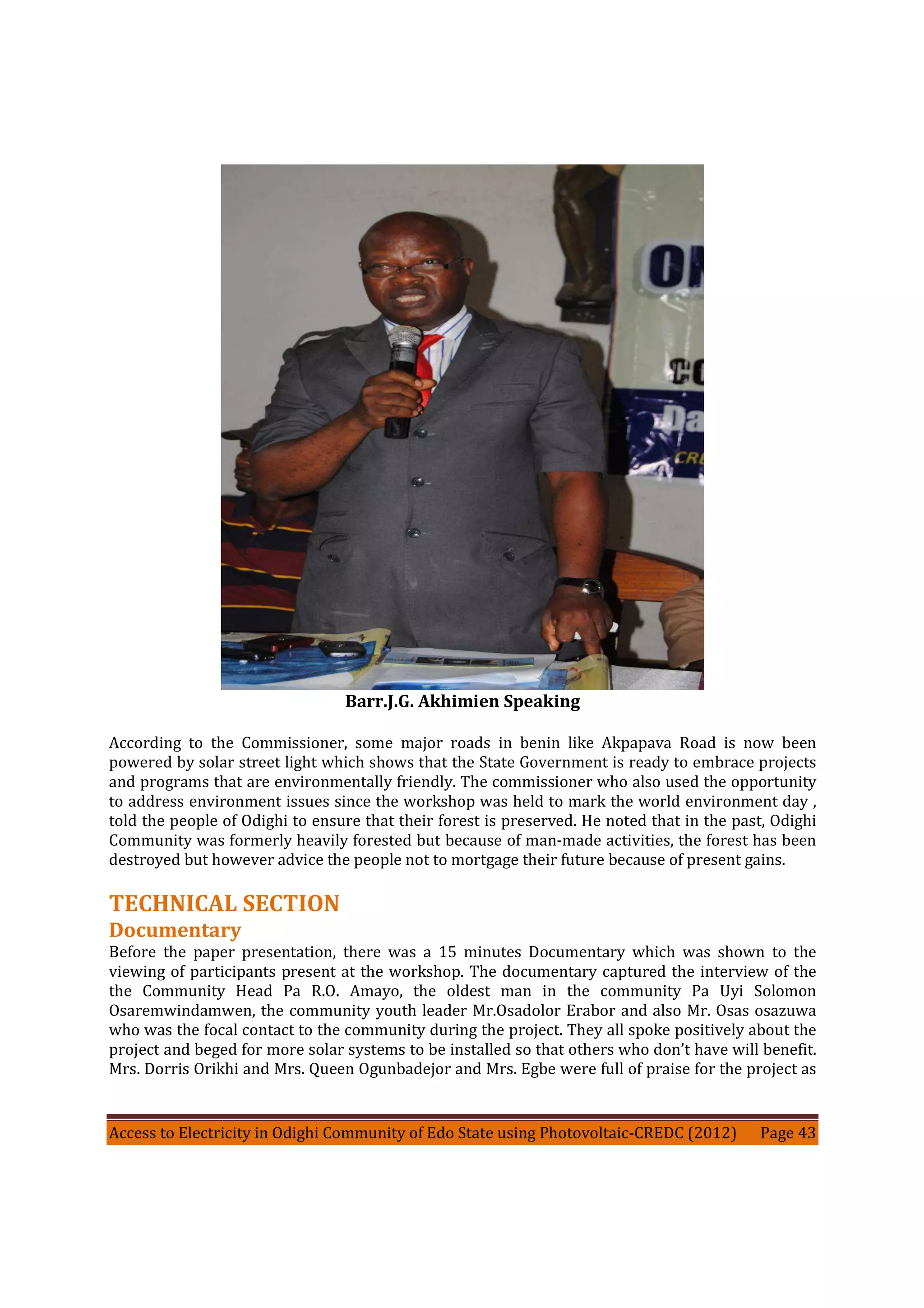 Access to Electricity in Odighi Community of Edo State using Photovoltaic-CREDC (2012) Page 43
Barr.J.G. Akhimien Speaking
According to the Commissioner, some major roads in benin like Akpapava Road is now been
powered by solar street light which shows that the State Government is ready to embrace projects
and programs that are environmentally friendly. The commissioner who also used the opportunity
to address environment issues since the workshop was held to mark the world environment day ,
told the people of Odighi to ensure that their forest is preserved. He noted that in the past, Odighi
Community was formerly heavily forested but because of man-made activities, the forest has been
destroyed but however advice the people not to mortgage their future because of present gains.
TECHNICAL SECTION
Documentary
Before the paper presentation, there was a 15 minutes Documentary which was shown to the
viewing of participants present at the workshop. The documentary captured the interview of the
the Community Head Pa R.O. Amayo, the oldest man in the community Pa Uyi Solomon
Osaremwindamwen, the community youth leader Mr.Osadolor Erabor and also Mr. Osas osazuwa
who was the focal contact to the community during the project. They all spoke positively about the
project and beged for more solar systems to be installed so that others who don’t have will benefit.
Mrs. Dorris Orikhi and Mrs. Queen Ogunbadejor and Mrs. Egbe were full of praise for the project as
 