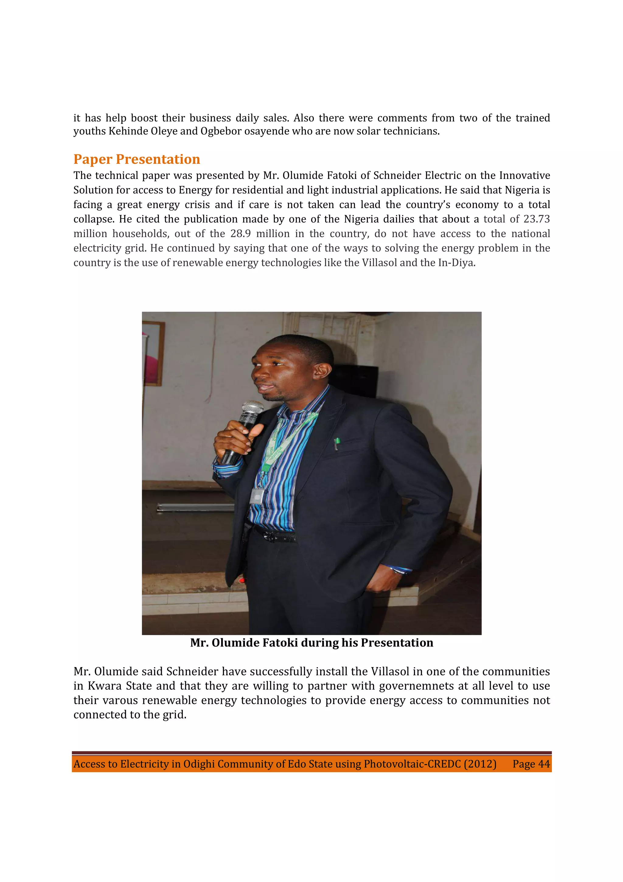 Access to Electricity in Odighi Community of Edo State using Photovoltaic-CREDC (2012) Page 44
it has help boost their business daily sales. Also there were comments from two of the trained
youths Kehinde Oleye and Ogbebor osayende who are now solar technicians.
Paper Presentation
The technical paper was presented by Mr. Olumide Fatoki of Schneider Electric on the Innovative
Solution for access to Energy for residential and light industrial applications. He said that Nigeria is
facing a great energy crisis and if care is not taken can lead the country’s economy to a total
collapse. He cited the publication made by one of the Nigeria dailies that about a total of 23.73
million households, out of the 28.9 million in the country, do not have access to the national
electricity grid. He continued by saying that one of the ways to solving the energy problem in the
country is the use of renewable energy technologies like the Villasol and the In-Diya.
Mr. Olumide Fatoki during his Presentation
Mr. Olumide said Schneider have successfully install the Villasol in one of the communities
in Kwara State and that they are willing to partner with governemnets at all level to use
their varous renewable energy technologies to provide energy access to communities not
connected to the grid.
 
