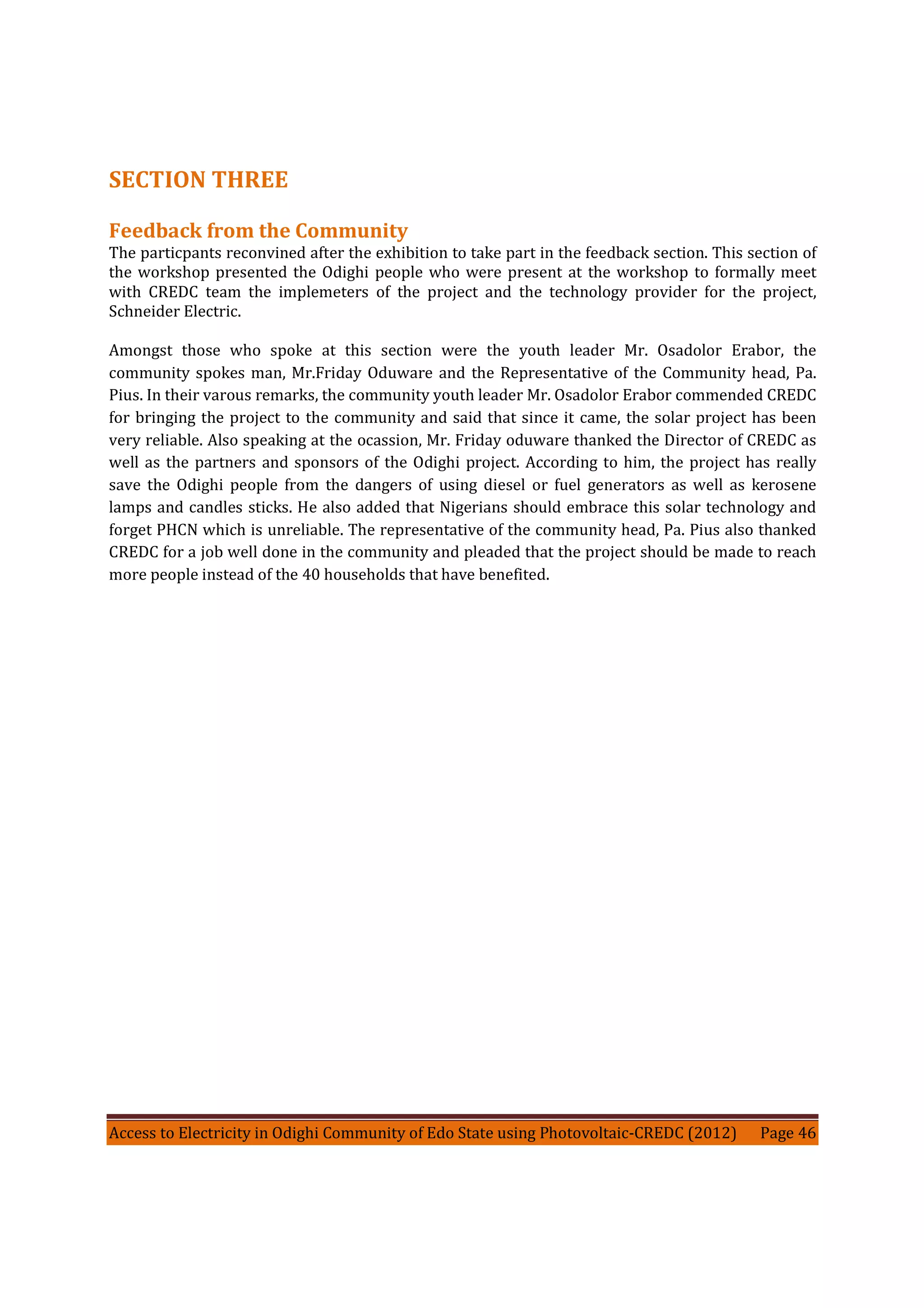 Access to Electricity in Odighi Community of Edo State using Photovoltaic-CREDC (2012) Page 46
SECTION THREE
Feedback from the Community
The particpants reconvined after the exhibition to take part in the feedback section. This section of
the workshop presented the Odighi people who were present at the workshop to formally meet
with CREDC team the implemeters of the project and the technology provider for the project,
Schneider Electric.
Amongst those who spoke at this section were the youth leader Mr. Osadolor Erabor, the
community spokes man, Mr.Friday Oduware and the Representative of the Community head, Pa.
Pius. In their varous remarks, the community youth leader Mr. Osadolor Erabor commended CREDC
for bringing the project to the community and said that since it came, the solar project has been
very reliable. Also speaking at the ocassion, Mr. Friday oduware thanked the Director of CREDC as
well as the partners and sponsors of the Odighi project. According to him, the project has really
save the Odighi people from the dangers of using diesel or fuel generators as well as kerosene
lamps and candles sticks. He also added that Nigerians should embrace this solar technology and
forget PHCN which is unreliable. The representative of the community head, Pa. Pius also thanked
CREDC for a job well done in the community and pleaded that the project should be made to reach
more people instead of the 40 households that have benefited.
 