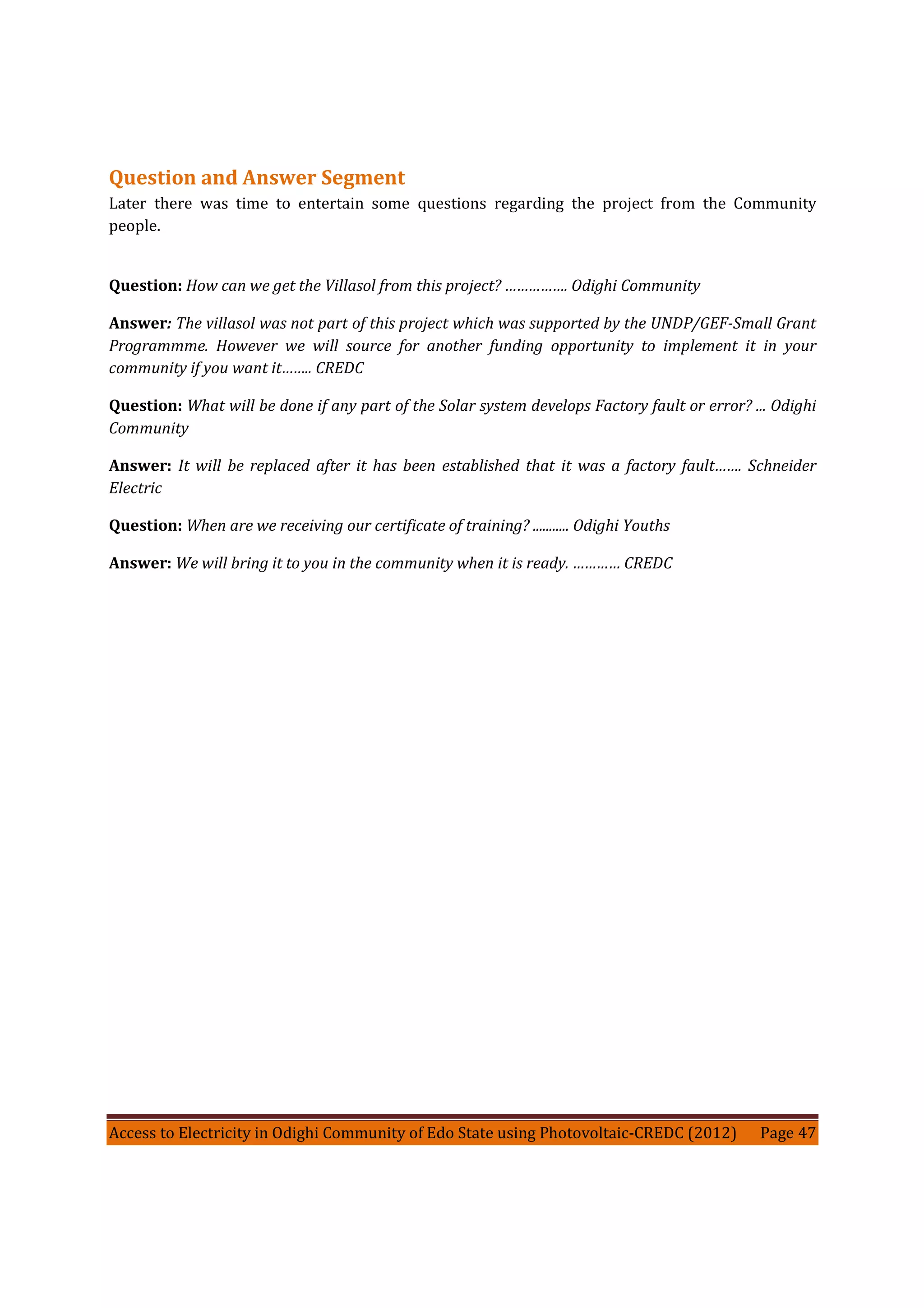 Access to Electricity in Odighi Community of Edo State using Photovoltaic-CREDC (2012) Page 47
Question and Answer Segment
Later there was time to entertain some questions regarding the project from the Community
people.
Question: How can we get the Villasol from this project? ……………. Odighi Community
Answer: The villasol was not part of this project which was supported by the UNDP/GEF-Small Grant
Programmme. However we will source for another funding opportunity to implement it in your
community if you want it…….. CREDC
Question: What will be done if any part of the Solar system develops Factory fault or error? ... Odighi
Community
Answer: It will be replaced after it has been established that it was a factory fault……. Schneider
Electric
Question: When are we receiving our certificate of training? ........... Odighi Youths
Answer: We will bring it to you in the community when it is ready. ………… CREDC
 