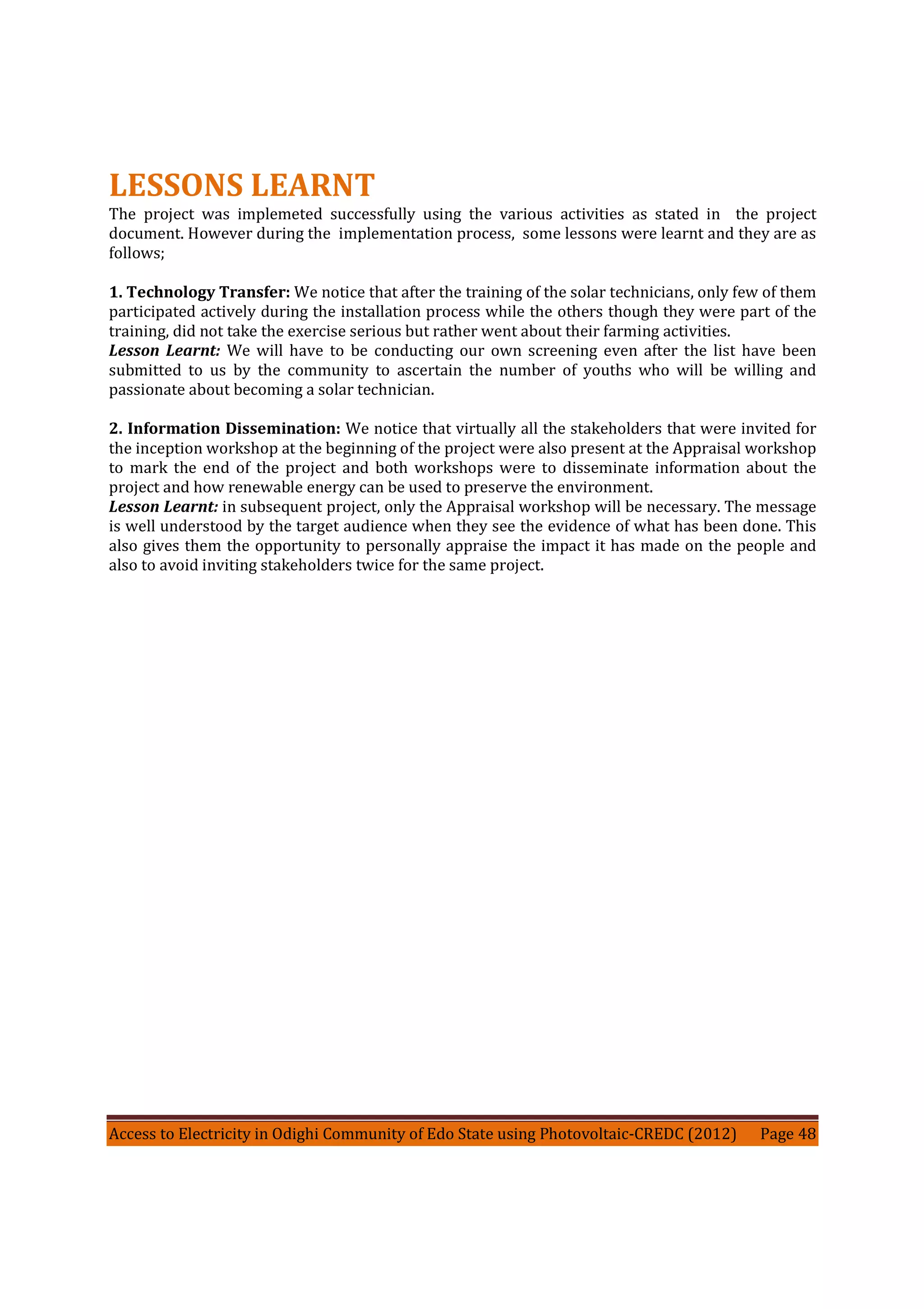 Access to Electricity in Odighi Community of Edo State using Photovoltaic-CREDC (2012) Page 48
LESSONS LEARNT
The project was implemeted successfully using the various activities as stated in the project
document. However during the implementation process, some lessons were learnt and they are as
follows;
1. Technology Transfer: We notice that after the training of the solar technicians, only few of them
participated actively during the installation process while the others though they were part of the
training, did not take the exercise serious but rather went about their farming activities.
Lesson Learnt: We will have to be conducting our own screening even after the list have been
submitted to us by the community to ascertain the number of youths who will be willing and
passionate about becoming a solar technician.
2. Information Dissemination: We notice that virtually all the stakeholders that were invited for
the inception workshop at the beginning of the project were also present at the Appraisal workshop
to mark the end of the project and both workshops were to disseminate information about the
project and how renewable energy can be used to preserve the environment.
Lesson Learnt: in subsequent project, only the Appraisal workshop will be necessary. The message
is well understood by the target audience when they see the evidence of what has been done. This
also gives them the opportunity to personally appraise the impact it has made on the people and
also to avoid inviting stakeholders twice for the same project.
 