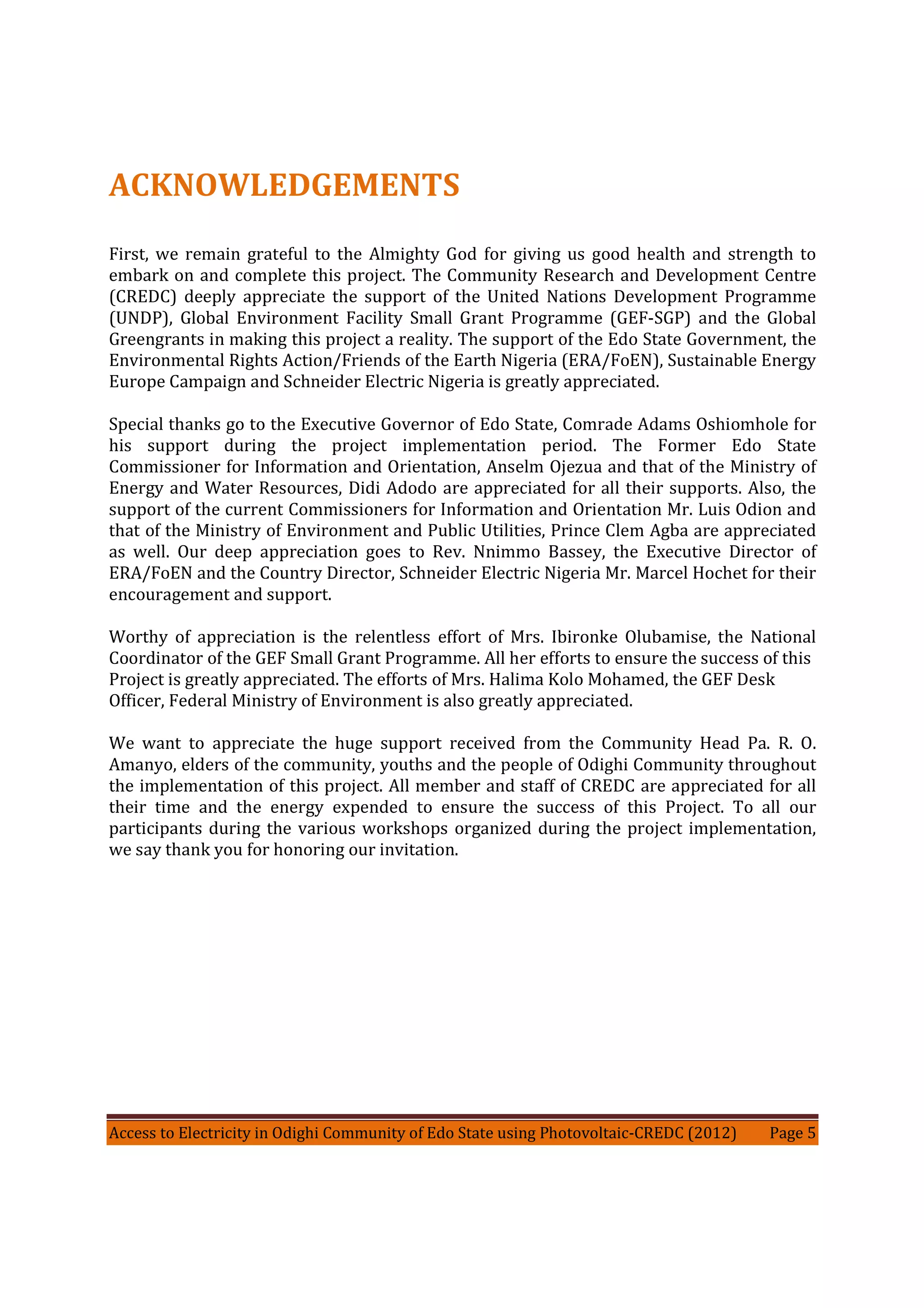 Access to Electricity in Odighi Community of Edo State using Photovoltaic-CREDC (2012) Page 5
ACKNOWLEDGEMENTS
First, we remain grateful to the Almighty God for giving us good health and strength to
embark on and complete this project. The Community Research and Development Centre
(CREDC) deeply appreciate the support of the United Nations Development Programme
(UNDP), Global Environment Facility Small Grant Programme (GEF-SGP) and the Global
Greengrants in making this project a reality. The support of the Edo State Government, the
Environmental Rights Action/Friends of the Earth Nigeria (ERA/FoEN), Sustainable Energy
Europe Campaign and Schneider Electric Nigeria is greatly appreciated.
Special thanks go to the Executive Governor of Edo State, Comrade Adams Oshiomhole for
his support during the project implementation period. The Former Edo State
Commissioner for Information and Orientation, Anselm Ojezua and that of the Ministry of
Energy and Water Resources, Didi Adodo are appreciated for all their supports. Also, the
support of the current Commissioners for Information and Orientation Mr. Luis Odion and
that of the Ministry of Environment and Public Utilities, Prince Clem Agba are appreciated
as well. Our deep appreciation goes to Rev. Nnimmo Bassey, the Executive Director of
ERA/FoEN and the Country Director, Schneider Electric Nigeria Mr. Marcel Hochet for their
encouragement and support.
Worthy of appreciation is the relentless effort of Mrs. Ibironke Olubamise, the National
Coordinator of the GEF Small Grant Programme. All her efforts to ensure the success of this
Project is greatly appreciated. The efforts of Mrs. Halima Kolo Mohamed, the GEF Desk
Officer, Federal Ministry of Environment is also greatly appreciated.
We want to appreciate the huge support received from the Community Head Pa. R. O.
Amanyo, elders of the community, youths and the people of Odighi Community throughout
the implementation of this project. All member and staff of CREDC are appreciated for all
their time and the energy expended to ensure the success of this Project. To all our
participants during the various workshops organized during the project implementation,
we say thank you for honoring our invitation.
 