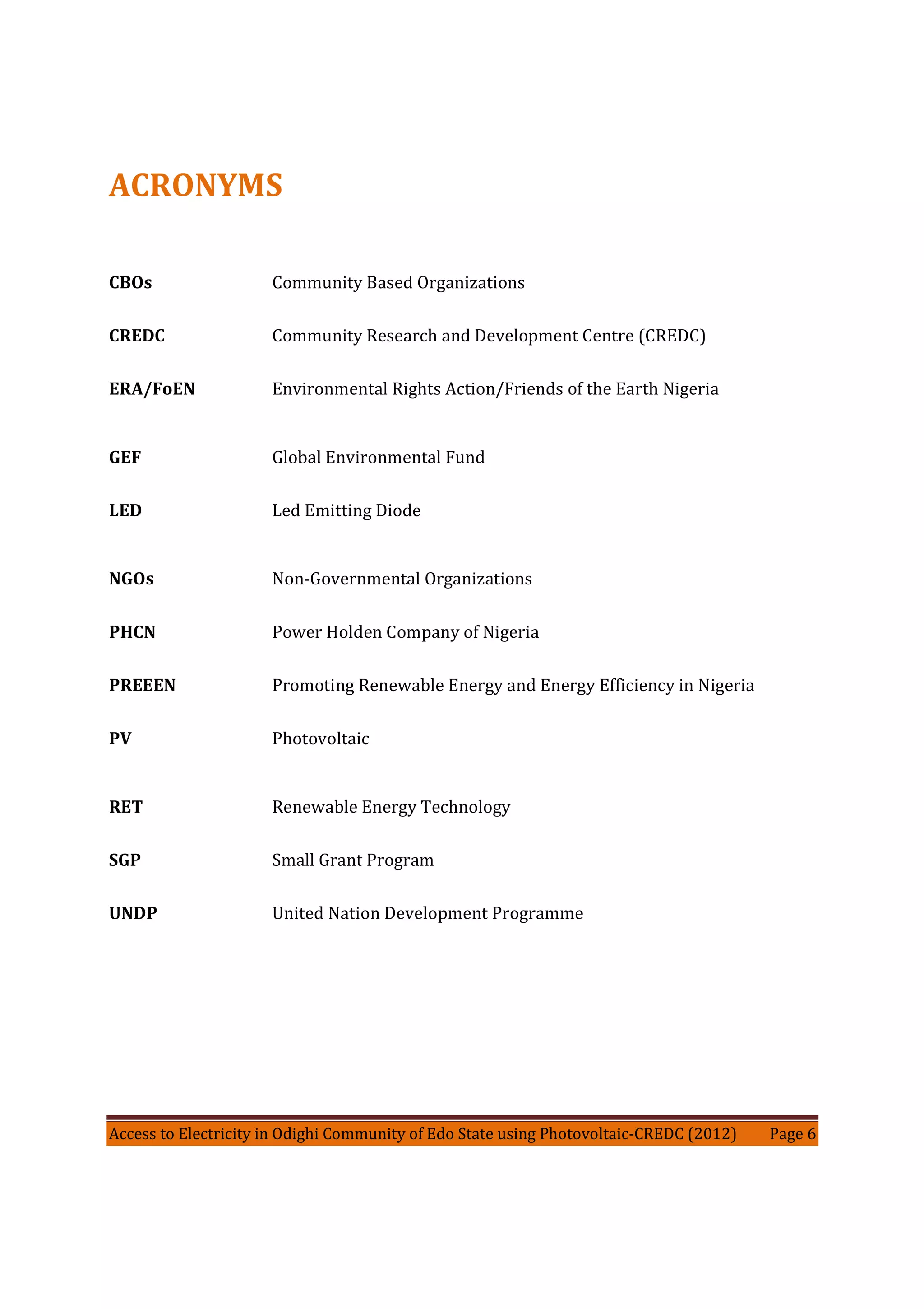 Access to Electricity in Odighi Community of Edo State using Photovoltaic-CREDC (2012) Page 6
ACRONYMS
CBOs Community Based Organizations
CREDC Community Research and Development Centre (CREDC)
ERA/FoEN Environmental Rights Action/Friends of the Earth Nigeria
GEF Global Environmental Fund
LED Led Emitting Diode
NGOs Non-Governmental Organizations
PHCN Power Holden Company of Nigeria
PREEEN Promoting Renewable Energy and Energy Efficiency in Nigeria
PV Photovoltaic
RET Renewable Energy Technology
SGP Small Grant Program
UNDP United Nation Development Programme
 