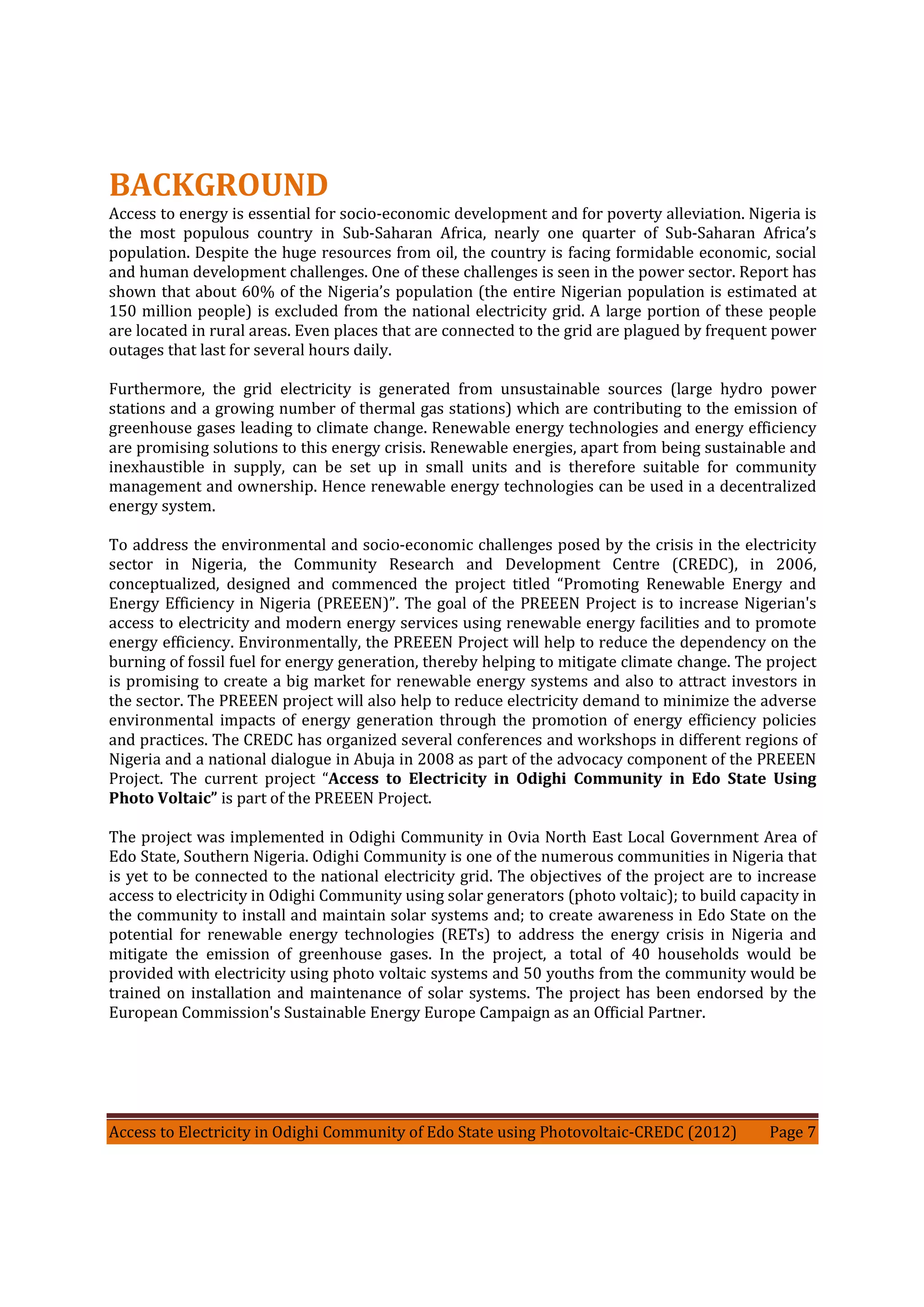 Access to Electricity in Odighi Community of Edo State using Photovoltaic-CREDC (2012) Page 7
BACKGROUND
Access to energy is essential for socio-economic development and for poverty alleviation. Nigeria is
the most populous country in Sub-Saharan Africa, nearly one quarter of Sub-Saharan Africa’s
population. Despite the huge resources from oil, the country is facing formidable economic, social
and human development challenges. One of these challenges is seen in the power sector. Report has
shown that about 60% of the Nigeria’s population (the entire Nigerian population is estimated at
150 million people) is excluded from the national electricity grid. A large portion of these people
are located in rural areas. Even places that are connected to the grid are plagued by frequent power
outages that last for several hours daily.
Furthermore, the grid electricity is generated from unsustainable sources (large hydro power
stations and a growing number of thermal gas stations) which are contributing to the emission of
greenhouse gases leading to climate change. Renewable energy technologies and energy efficiency
are promising solutions to this energy crisis. Renewable energies, apart from being sustainable and
inexhaustible in supply, can be set up in small units and is therefore suitable for community
management and ownership. Hence renewable energy technologies can be used in a decentralized
energy system.
To address the environmental and socio-economic challenges posed by the crisis in the electricity
sector in Nigeria, the Community Research and Development Centre (CREDC), in 2006,
conceptualized, designed and commenced the project titled “Promoting Renewable Energy and
Energy Efficiency in Nigeria (PREEEN)”. The goal of the PREEEN Project is to increase Nigerian's
access to electricity and modern energy services using renewable energy facilities and to promote
energy efficiency. Environmentally, the PREEEN Project will help to reduce the dependency on the
burning of fossil fuel for energy generation, thereby helping to mitigate climate change. The project
is promising to create a big market for renewable energy systems and also to attract investors in
the sector. The PREEEN project will also help to reduce electricity demand to minimize the adverse
environmental impacts of energy generation through the promotion of energy efficiency policies
and practices. The CREDC has organized several conferences and workshops in different regions of
Nigeria and a national dialogue in Abuja in 2008 as part of the advocacy component of the PREEEN
Project. The current project “Access to Electricity in Odighi Community in Edo State Using
Photo Voltaic” is part of the PREEEN Project.
The project was implemented in Odighi Community in Ovia North East Local Government Area of
Edo State, Southern Nigeria. Odighi Community is one of the numerous communities in Nigeria that
is yet to be connected to the national electricity grid. The objectives of the project are to increase
access to electricity in Odighi Community using solar generators (photo voltaic); to build capacity in
the community to install and maintain solar systems and; to create awareness in Edo State on the
potential for renewable energy technologies (RETs) to address the energy crisis in Nigeria and
mitigate the emission of greenhouse gases. In the project, a total of 40 households would be
provided with electricity using photo voltaic systems and 50 youths from the community would be
trained on installation and maintenance of solar systems. The project has been endorsed by the
European Commission's Sustainable Energy Europe Campaign as an Official Partner.
 