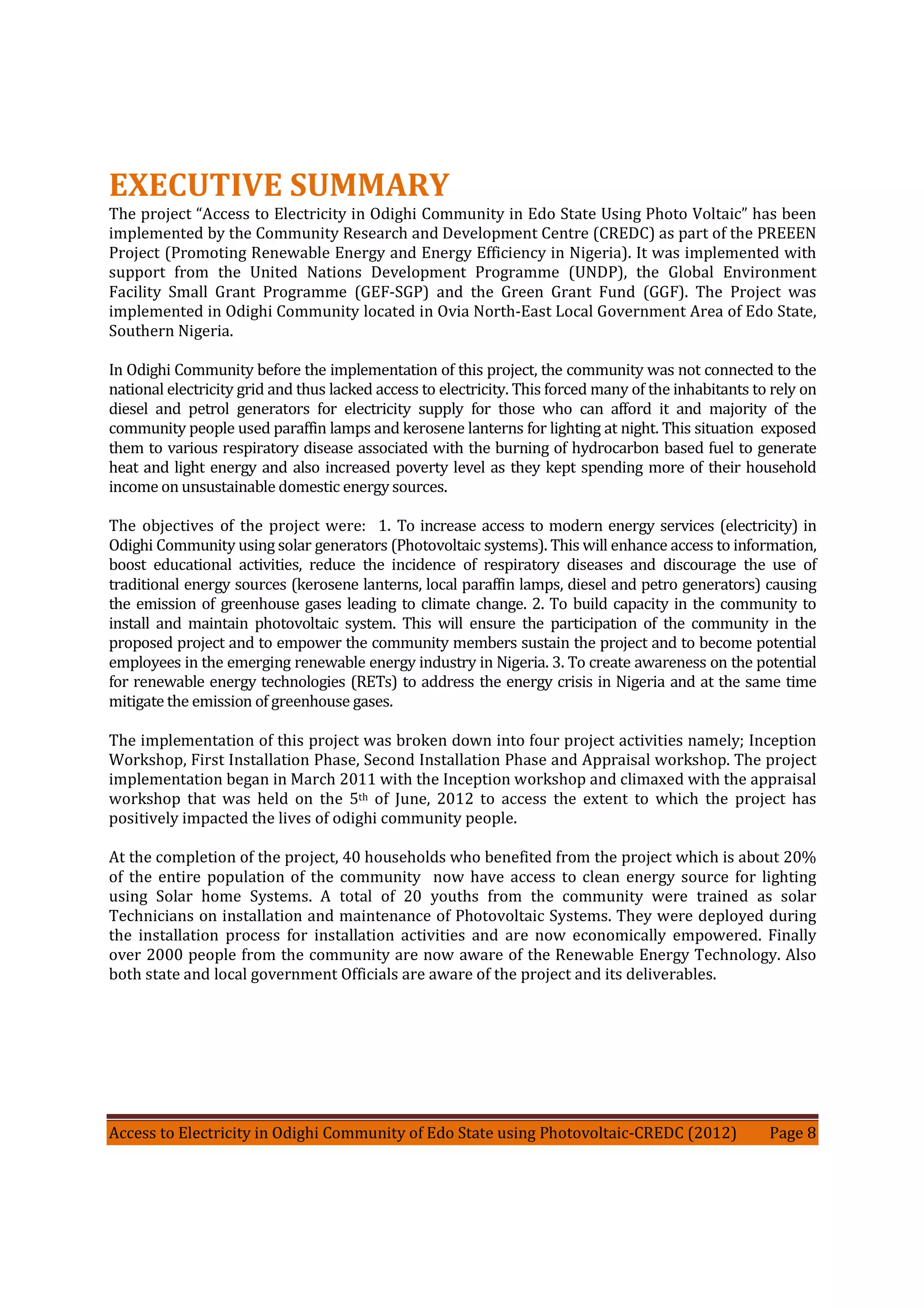 Access to Electricity in Odighi Community of Edo State using Photovoltaic-CREDC (2012) Page 8
EXECUTIVE SUMMARY
The project “Access to Electricity in Odighi Community in Edo State Using Photo Voltaic” has been
implemented by the Community Research and Development Centre (CREDC) as part of the PREEEN
Project (Promoting Renewable Energy and Energy Efficiency in Nigeria). It was implemented with
support from the United Nations Development Programme (UNDP), the Global Environment
Facility Small Grant Programme (GEF-SGP) and the Green Grant Fund (GGF). The Project was
implemented in Odighi Community located in Ovia North-East Local Government Area of Edo State,
Southern Nigeria.
In Odighi Community before the implementation of this project, the community was not connected to the
national electricity grid and thus lacked access to electricity. This forced many of the inhabitants to rely on
diesel and petrol generators for electricity supply for those who can afford it and majority of the
community people used paraffin lamps and kerosene lanterns for lighting at night. This situation exposed
them to various respiratory disease associated with the burning of hydrocarbon based fuel to generate
heat and light energy and also increased poverty level as they kept spending more of their household
income on unsustainable domestic energy sources.
The objectives of the project were: 1. To increase access to modern energy services (electricity) in
Odighi Community using solar generators (Photovoltaic systems). This will enhance access to information,
boost educational activities, reduce the incidence of respiratory diseases and discourage the use of
traditional energy sources (kerosene lanterns, local paraffin lamps, diesel and petro generators) causing
the emission of greenhouse gases leading to climate change. 2. To build capacity in the community to
install and maintain photovoltaic system. This will ensure the participation of the community in the
proposed project and to empower the community members sustain the project and to become potential
employees in the emerging renewable energy industry in Nigeria. 3. To create awareness on the potential
for renewable energy technologies (RETs) to address the energy crisis in Nigeria and at the same time
mitigate the emission of greenhouse gases.
The implementation of this project was broken down into four project activities namely; Inception
Workshop, First Installation Phase, Second Installation Phase and Appraisal workshop. The project
implementation began in March 2011 with the Inception workshop and climaxed with the appraisal
workshop that was held on the 5th of June, 2012 to access the extent to which the project has
positively impacted the lives of odighi community people.
At the completion of the project, 40 households who benefited from the project which is about 20%
of the entire population of the community now have access to clean energy source for lighting
using Solar home Systems. A total of 20 youths from the community were trained as solar
Technicians on installation and maintenance of Photovoltaic Systems. They were deployed during
the installation process for installation activities and are now economically empowered. Finally
over 2000 people from the community are now aware of the Renewable Energy Technology. Also
both state and local government Officials are aware of the project and its deliverables.
 