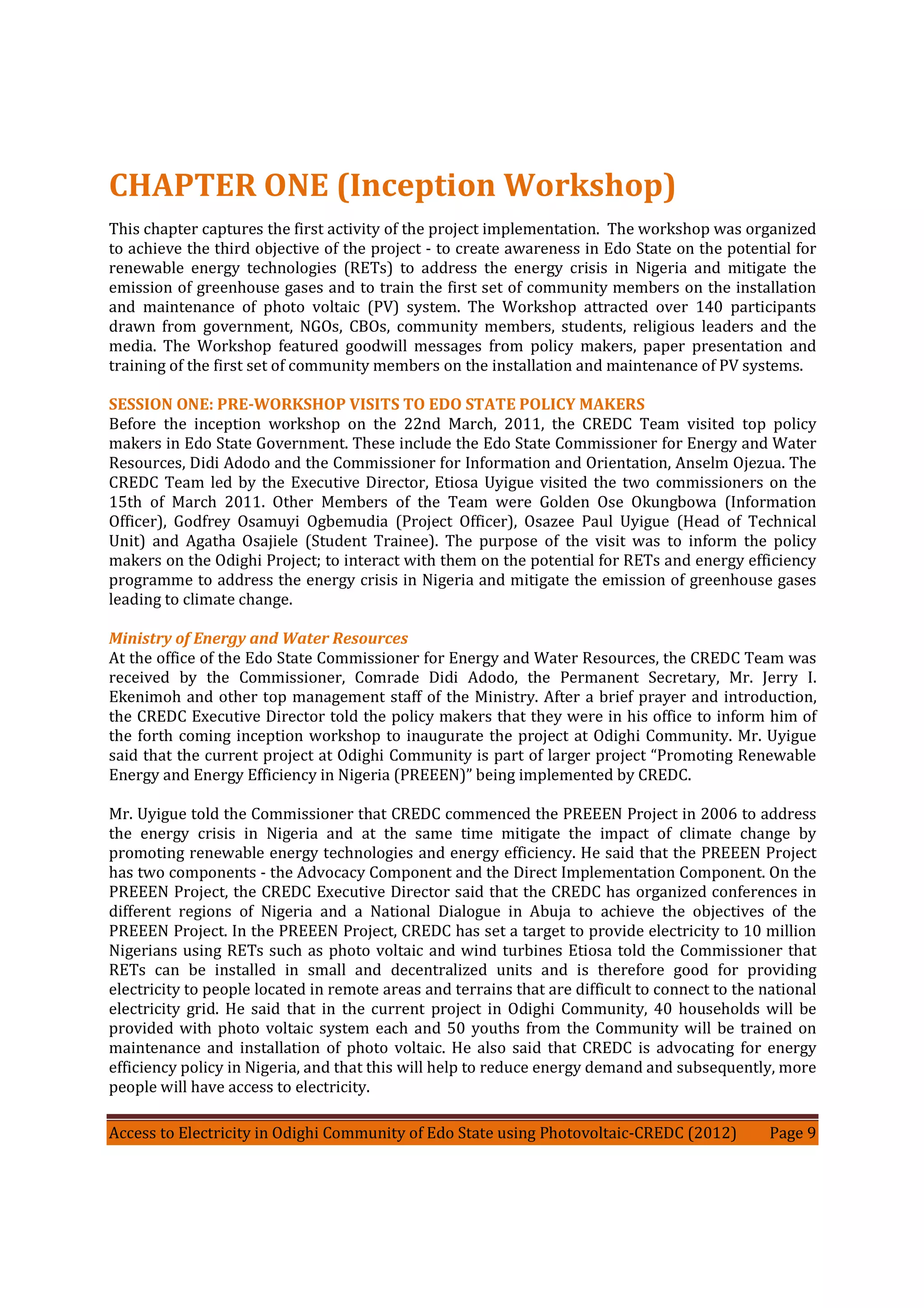 Access to Electricity in Odighi Community of Edo State using Photovoltaic-CREDC (2012) Page 9
CHAPTER ONE (Inception Workshop)
This chapter captures the first activity of the project implementation. The workshop was organized
to achieve the third objective of the project - to create awareness in Edo State on the potential for
renewable energy technologies (RETs) to address the energy crisis in Nigeria and mitigate the
emission of greenhouse gases and to train the first set of community members on the installation
and maintenance of photo voltaic (PV) system. The Workshop attracted over 140 participants
drawn from government, NGOs, CBOs, community members, students, religious leaders and the
media. The Workshop featured goodwill messages from policy makers, paper presentation and
training of the first set of community members on the installation and maintenance of PV systems.
SESSION ONE: PRE-WORKSHOP VISITS TO EDO STATE POLICY MAKERS
Before the inception workshop on the 22nd March, 2011, the CREDC Team visited top policy
makers in Edo State Government. These include the Edo State Commissioner for Energy and Water
Resources, Didi Adodo and the Commissioner for Information and Orientation, Anselm Ojezua. The
CREDC Team led by the Executive Director, Etiosa Uyigue visited the two commissioners on the
15th of March 2011. Other Members of the Team were Golden Ose Okungbowa (Information
Officer), Godfrey Osamuyi Ogbemudia (Project Officer), Osazee Paul Uyigue (Head of Technical
Unit) and Agatha Osajiele (Student Trainee). The purpose of the visit was to inform the policy
makers on the Odighi Project; to interact with them on the potential for RETs and energy efficiency
programme to address the energy crisis in Nigeria and mitigate the emission of greenhouse gases
leading to climate change.
Ministry of Energy and Water Resources
At the office of the Edo State Commissioner for Energy and Water Resources, the CREDC Team was
received by the Commissioner, Comrade Didi Adodo, the Permanent Secretary, Mr. Jerry I.
Ekenimoh and other top management staff of the Ministry. After a brief prayer and introduction,
the CREDC Executive Director told the policy makers that they were in his office to inform him of
the forth coming inception workshop to inaugurate the project at Odighi Community. Mr. Uyigue
said that the current project at Odighi Community is part of larger project “Promoting Renewable
Energy and Energy Efficiency in Nigeria (PREEEN)” being implemented by CREDC.
Mr. Uyigue told the Commissioner that CREDC commenced the PREEEN Project in 2006 to address
the energy crisis in Nigeria and at the same time mitigate the impact of climate change by
promoting renewable energy technologies and energy efficiency. He said that the PREEEN Project
has two components - the Advocacy Component and the Direct Implementation Component. On the
PREEEN Project, the CREDC Executive Director said that the CREDC has organized conferences in
different regions of Nigeria and a National Dialogue in Abuja to achieve the objectives of the
PREEEN Project. In the PREEEN Project, CREDC has set a target to provide electricity to 10 million
Nigerians using RETs such as photo voltaic and wind turbines Etiosa told the Commissioner that
RETs can be installed in small and decentralized units and is therefore good for providing
electricity to people located in remote areas and terrains that are difficult to connect to the national
electricity grid. He said that in the current project in Odighi Community, 40 households will be
provided with photo voltaic system each and 50 youths from the Community will be trained on
maintenance and installation of photo voltaic. He also said that CREDC is advocating for energy
efficiency policy in Nigeria, and that this will help to reduce energy demand and subsequently, more
people will have access to electricity.
 