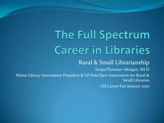 The Full Spectrum Career in Libraries Rural & Small Librarianship Sonja Plummer-Morgan, MLIS Maine Library Association President & VP Pres Elect Association for Rural & Small Libraries LIS Career Fair January 2010 