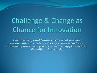 Challenge & Change as Chance for Innovation<br />Uniqueness of rural libraries means that you have opportunities to create...