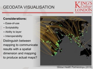 Considerations:
 Ease-of-use
 Scriptability
 Ability to layer
 Interoperability
Distinguish between
mapping to communicate
results with a spatial
dimension and mapping
to produce actual maps?
GEODATA VISUALISATION
Global Health Partnerships (2016)
 
