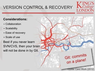 Considerations:
 Collaboration
 Scalability
 Ease of recovery
 Scale of use
Best if you never learn
SVN/CVS, then your brain
will not be done in by Git.
VERSION CONTROL & RECOVERY
Oyster Card Work (2012)
 