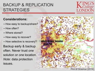 Considerations:
 How easy to backup/share?
 How often?
 Where stored?
 How easy to recover?
 How selective is recovery?
Backup early & backup
often. Never trust one
solution or one location.
Note: data protection
issues.
BACKUP & REPLICATION
STRATEGIES
Pint of Science (2014)
 