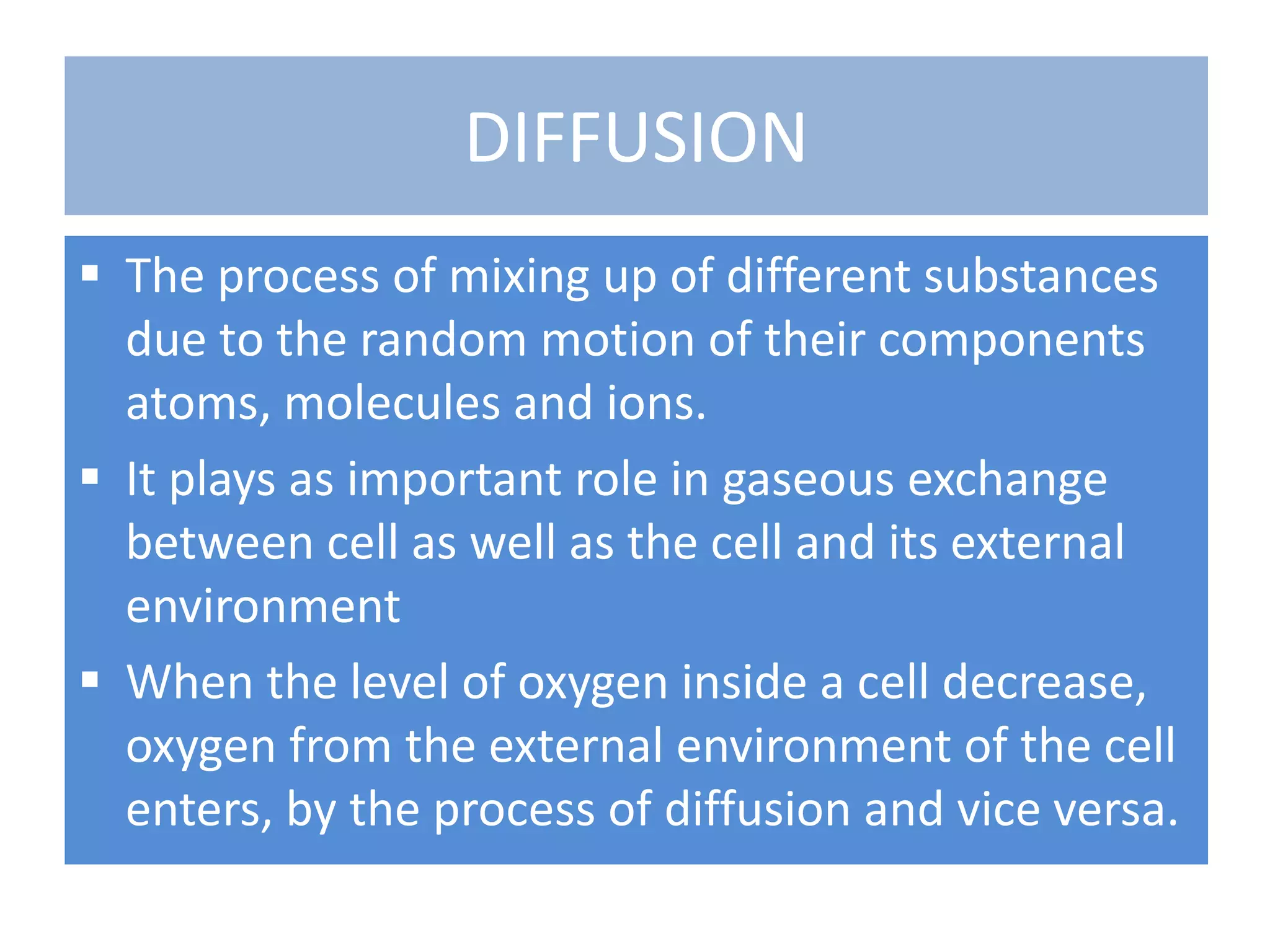 DIFFUSION
 The process of mixing up of different substances
due to the random motion of their components
atoms, molecules and ions.
 It plays as important role in gaseous exchange
between cell as well as the cell and its external
environment
 When the level of oxygen inside a cell decrease,
oxygen from the external environment of the cell
enters, by the process of diffusion and vice versa.
 