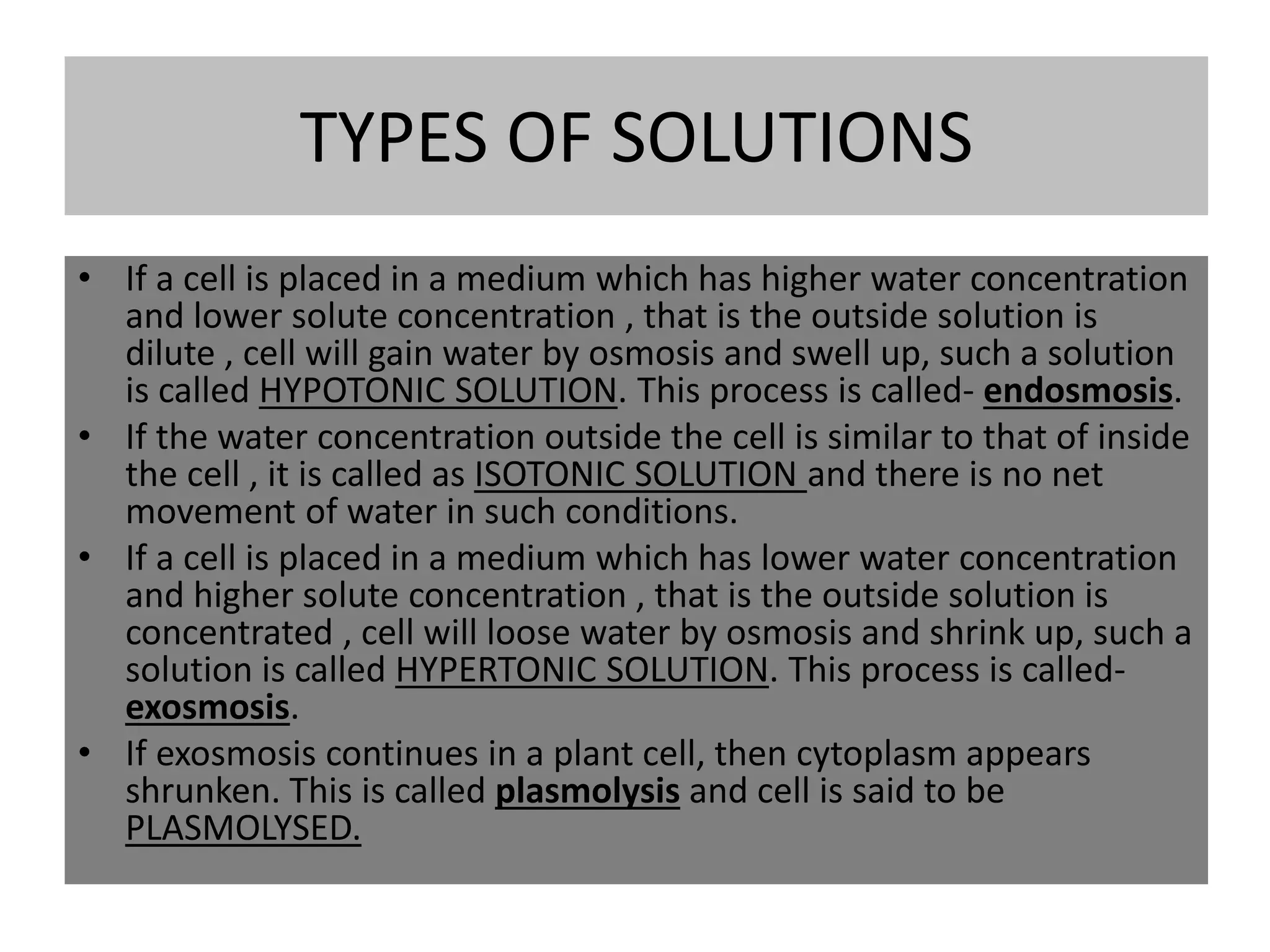TYPES OF SOLUTIONS
• If a cell is placed in a medium which has higher water concentration
and lower solute concentration , that is the outside solution is
dilute , cell will gain water by osmosis and swell up, such a solution
is called HYPOTONIC SOLUTION. This process is called- endosmosis.
• If the water concentration outside the cell is similar to that of inside
the cell , it is called as ISOTONIC SOLUTION and there is no net
movement of water in such conditions.
• If a cell is placed in a medium which has lower water concentration
and higher solute concentration , that is the outside solution is
concentrated , cell will loose water by osmosis and shrink up, such a
solution is called HYPERTONIC SOLUTION. This process is called-
exosmosis.
• If exosmosis continues in a plant cell, then cytoplasm appears
shrunken. This is called plasmolysis and cell is said to be
PLASMOLYSED.
 