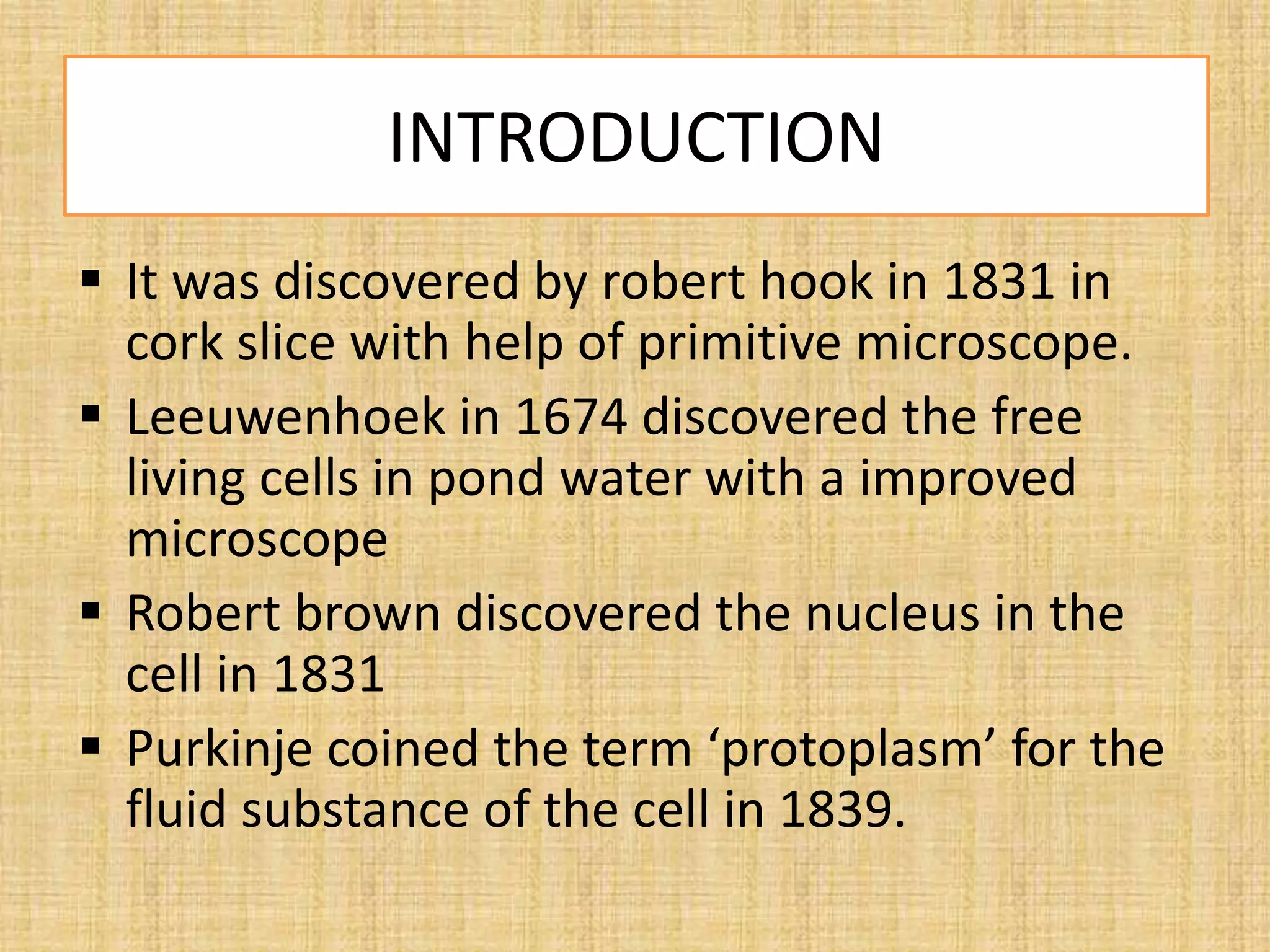 INTRODUCTION
 It was discovered by robert hook in 1831 in
cork slice with help of primitive microscope.
 Leeuwenhoek in 1674 discovered the free
living cells in pond water with a improved
microscope
 Robert brown discovered the nucleus in the
cell in 1831
 Purkinje coined the term ‘protoplasm’ for the
fluid substance of the cell in 1839.
 