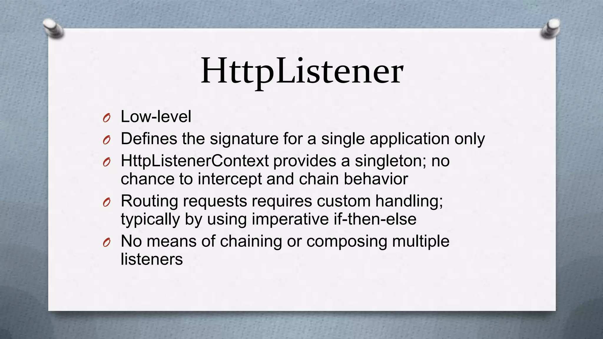 HttpListener
O Low-level
O Defines the signature for a single application only
O HttpListenerContext provides a singleton; no
  chance to intercept and chain behavior
O Routing requests requires custom handling;
  typically by using imperative if-then-else
O No means of chaining or composing multiple
  listeners
 