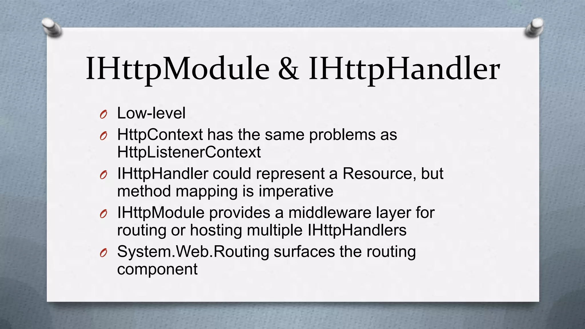 IHttpModule & IHttpHandler
O Low-level
O HttpContext has the same problems as
  HttpListenerContext
O IHttpHandler could represent a Resource, but
  method mapping is imperative
O IHttpModule provides a middleware layer for
  routing or hosting multiple IHttpHandlers
O System.Web.Routing surfaces the routing
  component
 